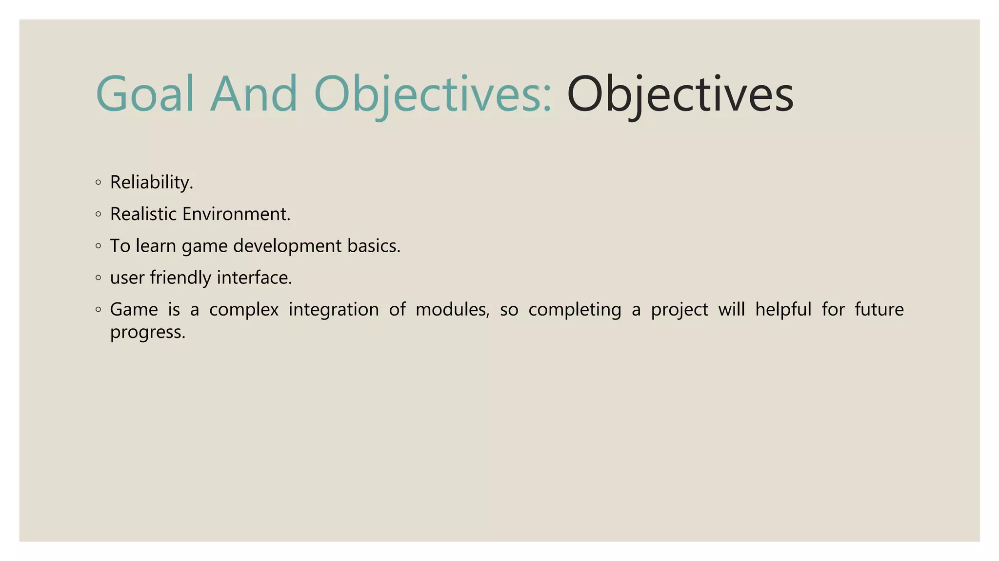 Goal And Objectives: Objectives
◦ Reliability.
◦ Realistic Environment.
◦ To learn game development basics.
◦ user friendly interface.
◦ Game is a complex integration of modules, so completing a project will helpful for future
progress.
 