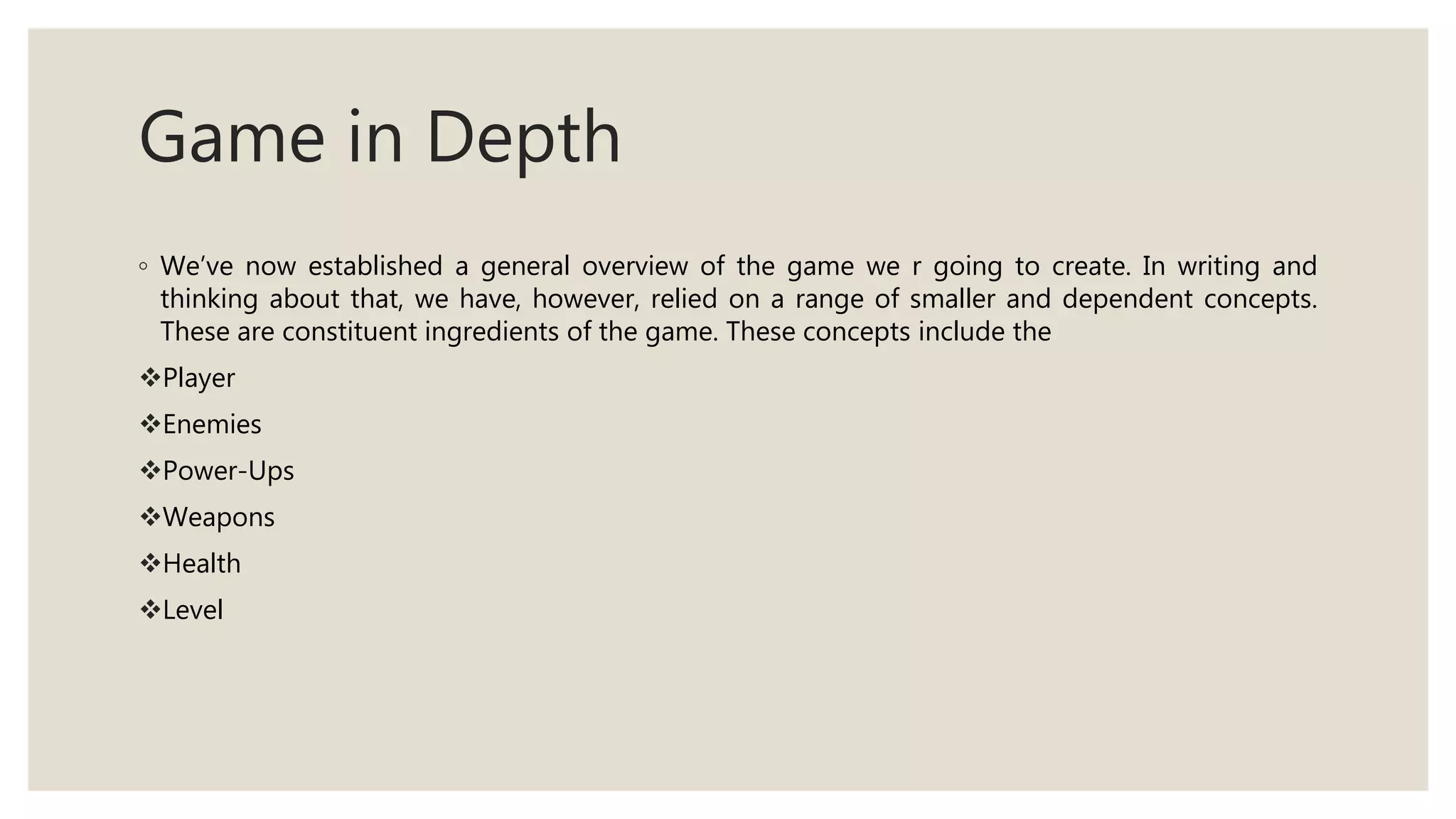 Game in Depth
◦ We’ve now established a general overview of the game we r going to create. In writing and
thinking about that, we have, however, relied on a range of smaller and dependent concepts.
These are constituent ingredients of the game. These concepts include the
Player
Enemies
Power-Ups
Weapons
Health
Level
 