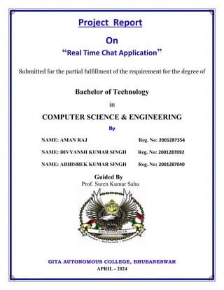 Project Report
On
“Real Time Chat Application”
Submitted for the partial fulfillment of the requirement for the degree of
Bachelor of Technology
in
COMPUTER SCIENCE & ENGINEERING
By
NAME: AMAN RAJ Reg. No: 2001287354
NAME: DIVYANSH KUMAR SINGH Reg. No: 2001287092
NAME: ABHISHEK KUMAR SINGH Reg. No: 2001287040
Guided By
Prof. Suren Kumar Sahu
GITA AUTONOMOUS COLLEGE, BHUBANESWAR
APRIL - 2024
 