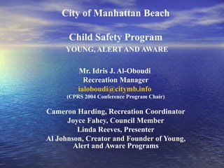 City of Manhattan Beach Child Safety Program YOUNG, ALERT AND AWARE Mr. Idris J. Al-Oboudi  Recreation Manager [email_address]   (CPRS 2004 Conference Program Chair) Cameron Harding, Recreation Coordinator Joyce Fahey, Council Member Linda Reeves, Presenter Al Johnson, Creator and Founder of Young, Alert and Aware Programs 