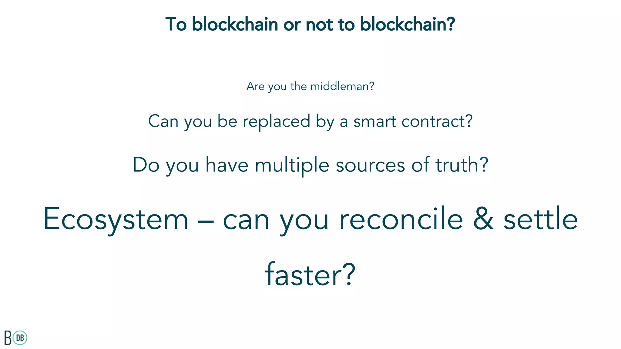 To blockchain or not to blockchain?
Are you the middleman?
Can you be replaced by a smart contract?
Do you have multiple sources of truth?
Ecosystem – can you reconcile & settle
faster?
 