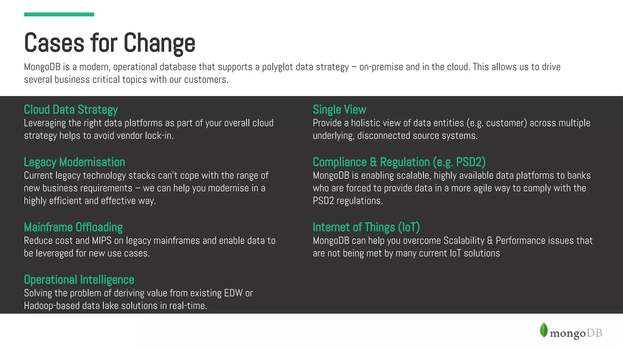 Cases for Change
MongoDB is a modern, operational database that supports a polyglot data strategy – on-premise and in the cloud. This allows us to drive
several business critical topics with our customers.
Cloud Data Strategy
Leveraging the right data platforms as part of your overall cloud
strategy helps to avoid vendor lock-in.
Legacy Modernisation
Current legacy technology stacks can’t cope with the range of
new business requirements – we can help you modernise in a
highly efficient and effective way.
Mainframe Offloading
Reduce cost and MIPS on legacy mainframes and enable data to
be leveraged for new use cases.
Operational Intelligence
Solving the problem of deriving value from existing EDW or
Hadoop-based data lake solutions in real-time.
Single View
Provide a holistic view of data entities (e.g. customer) across multiple
underlying, disconnected source systems.
Compliance & Regulation (e.g. PSD2)
MongoDB is enabling scalable, highly available data platforms to banks
who are forced to provide data in a more agile way to comply with the
PSD2 regulations.
Internet of Things (IoT)
MongoDB can help you overcome Scalability & Performance issues that
are not being met by many current IoT solutions
 