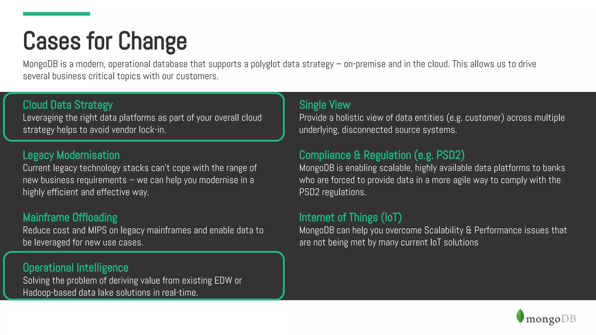 Cases for Change
MongoDB is a modern, operational database that supports a polyglot data strategy – on-premise and in the cloud. This allows us to drive
several business critical topics with our customers.
Cloud Data Strategy
Leveraging the right data platforms as part of your overall cloud
strategy helps to avoid vendor lock-in.
Legacy Modernisation
Current legacy technology stacks can’t cope with the range of
new business requirements – we can help you modernise in a
highly efficient and effective way.
Mainframe Offloading
Reduce cost and MIPS on legacy mainframes and enable data to
be leveraged for new use cases.
Operational Intelligence
Solving the problem of deriving value from existing EDW or
Hadoop-based data lake solutions in real-time.
Single View
Provide a holistic view of data entities (e.g. customer) across multiple
underlying, disconnected source systems.
Compliance & Regulation (e.g. PSD2)
MongoDB is enabling scalable, highly available data platforms to banks
who are forced to provide data in a more agile way to comply with the
PSD2 regulations.
Internet of Things (IoT)
MongoDB can help you overcome Scalability & Performance issues that
are not being met by many current IoT solutions
 