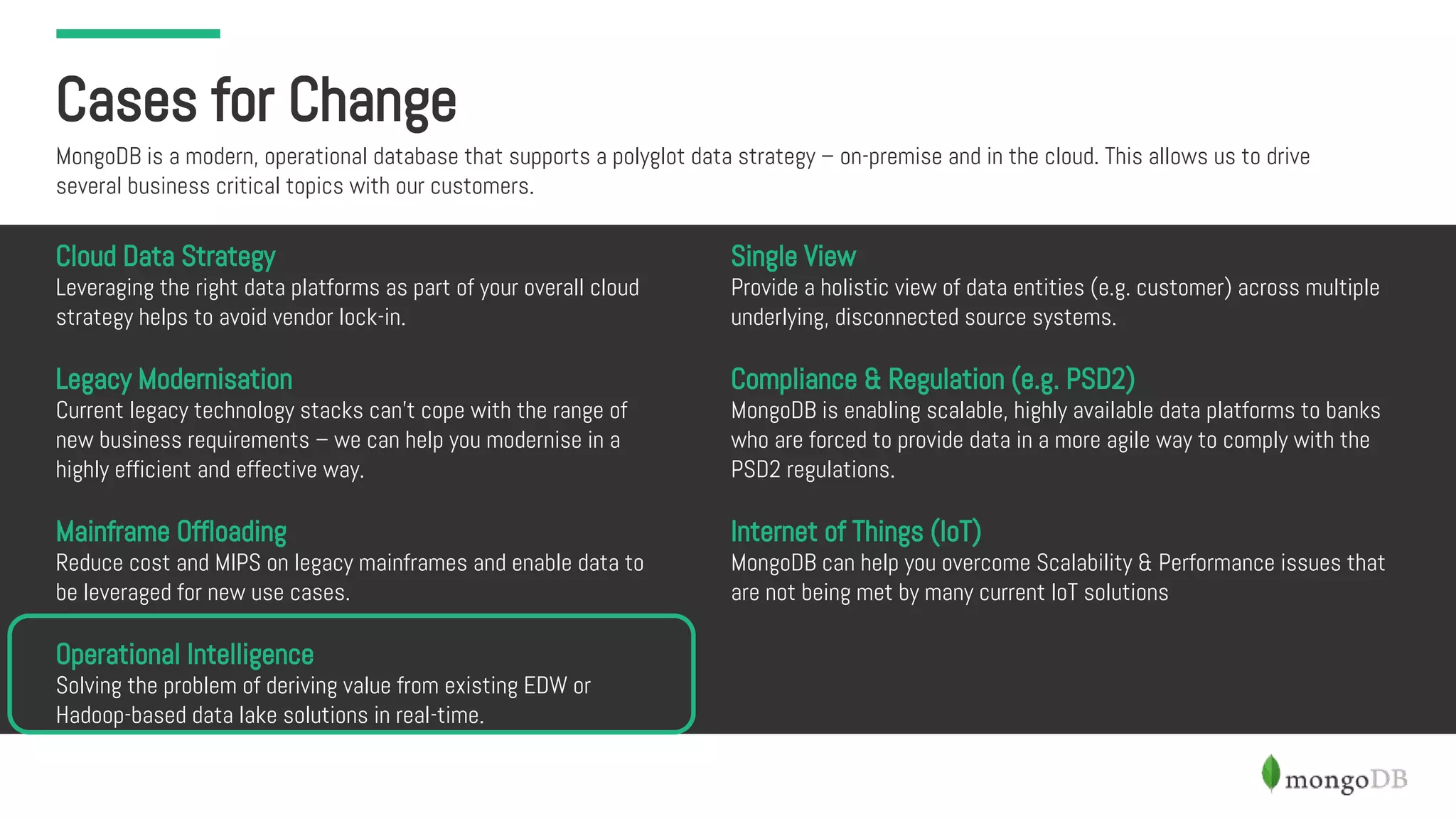 Cases for Change
MongoDB is a modern, operational database that supports a polyglot data strategy – on-premise and in the cloud. This allows us to drive
several business critical topics with our customers.
Cloud Data Strategy
Leveraging the right data platforms as part of your overall cloud
strategy helps to avoid vendor lock-in.
Legacy Modernisation
Current legacy technology stacks can’t cope with the range of
new business requirements – we can help you modernise in a
highly efficient and effective way.
Mainframe Offloading
Reduce cost and MIPS on legacy mainframes and enable data to
be leveraged for new use cases.
Operational Intelligence
Solving the problem of deriving value from existing EDW or
Hadoop-based data lake solutions in real-time.
Single View
Provide a holistic view of data entities (e.g. customer) across multiple
underlying, disconnected source systems.
Compliance & Regulation (e.g. PSD2)
MongoDB is enabling scalable, highly available data platforms to banks
who are forced to provide data in a more agile way to comply with the
PSD2 regulations.
Internet of Things (IoT)
MongoDB can help you overcome Scalability & Performance issues that
are not being met by many current IoT solutions
 