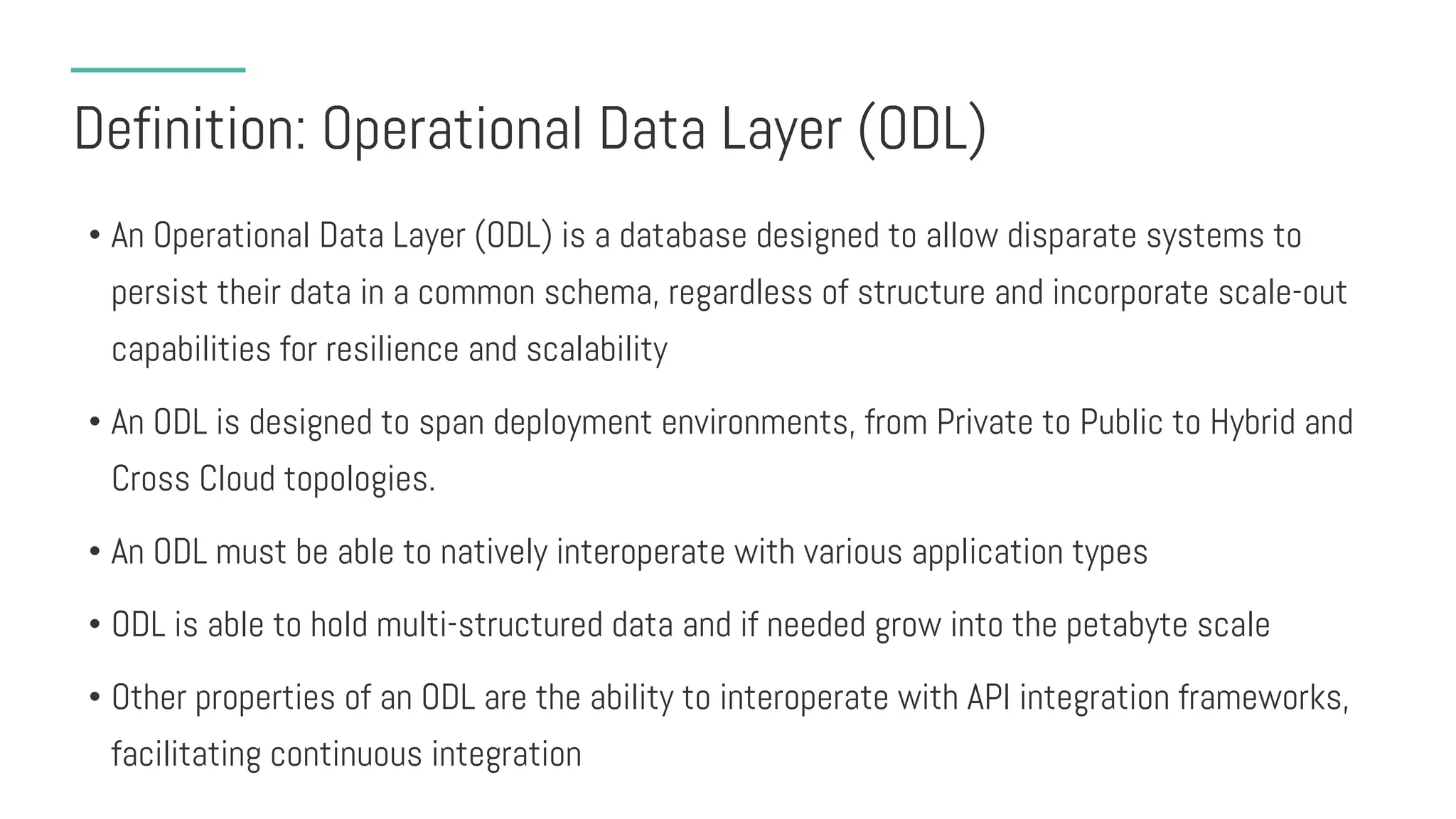 Definition: Operational Data Layer (ODL)
• An Operational Data Layer (ODL) is a database designed to allow disparate systems to
persist their data in a common schema, regardless of structure and incorporate scale-out
capabilities for resilience and scalability
• An ODL is designed to span deployment environments, from Private to Public to Hybrid and
Cross Cloud topologies.
• An ODL must be able to natively interoperate with various application types
• ODL is able to hold multi-structured data and if needed grow into the petabyte scale
• Other properties of an ODL are the ability to interoperate with API integration frameworks,
facilitating continuous integration
 