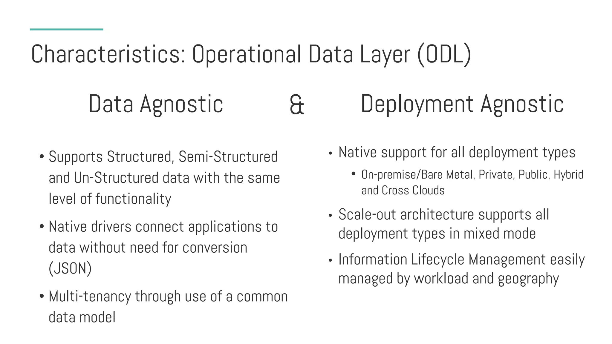 Characteristics: Operational Data Layer (ODL)
• Supports Structured, Semi-Structured
and Un-Structured data with the same
level of functionality
• Native drivers connect applications to
data without need for conversion
(JSON)
• Multi-tenancy through use of a common
data model
• Native support for all deployment types
• On-premise/Bare Metal, Private, Public, Hybrid
and Cross Clouds
• Scale-out architecture supports all
deployment types in mixed mode
• Information Lifecycle Management easily
managed by workload and geography
Data Agnostic Deployment Agnostic&
 