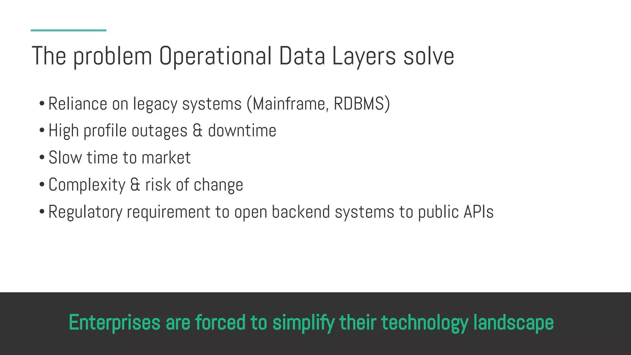 The problem Operational Data Layers solve
• Reliance on legacy systems (Mainframe, RDBMS)
• High profile outages & downtime
• Slow time to market
• Complexity & risk of change
• Regulatory requirement to open backend systems to public APIs
Enterprises are forced to simplify their technology landscape
 