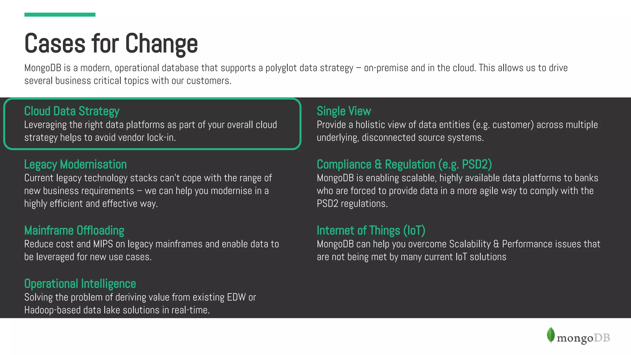Cases for Change
MongoDB is a modern, operational database that supports a polyglot data strategy – on-premise and in the cloud. This allows us to drive
several business critical topics with our customers.
Cloud Data Strategy
Leveraging the right data platforms as part of your overall cloud
strategy helps to avoid vendor lock-in.
Legacy Modernisation
Current legacy technology stacks can’t cope with the range of
new business requirements – we can help you modernise in a
highly efficient and effective way.
Mainframe Offloading
Reduce cost and MIPS on legacy mainframes and enable data to
be leveraged for new use cases.
Operational Intelligence
Solving the problem of deriving value from existing EDW or
Hadoop-based data lake solutions in real-time.
Single View
Provide a holistic view of data entities (e.g. customer) across multiple
underlying, disconnected source systems.
Compliance & Regulation (e.g. PSD2)
MongoDB is enabling scalable, highly available data platforms to banks
who are forced to provide data in a more agile way to comply with the
PSD2 regulations.
Internet of Things (IoT)
MongoDB can help you overcome Scalability & Performance issues that
are not being met by many current IoT solutions
 