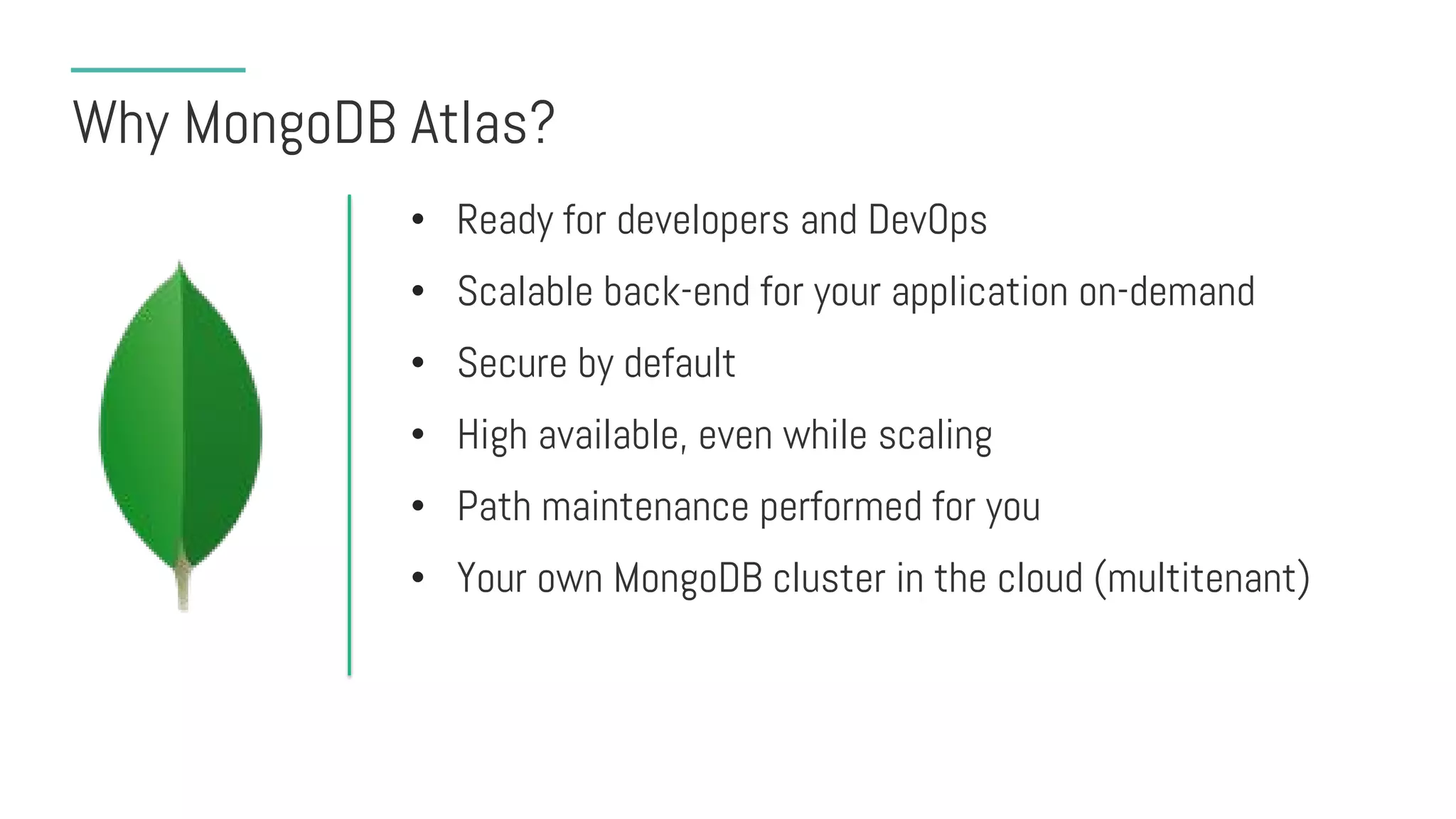 Why MongoDB Atlas?
• Ready for developers and DevOps
• Scalable back-end for your application on-demand
• Secure by default
• High available, even while scaling
• Path maintenance performed for you
• Your own MongoDB cluster in the cloud (multitenant)
 
