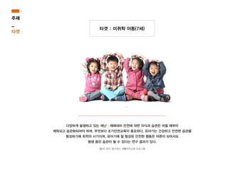 타겟 : 미취학 아동(7세)
다양하게 발생하고 있는 재난·재해대비 안전에 대한 의식과 습관은 어릴 때부터
체득되고 습관화되어야 하며, 무엇보다 조기안전교육이 중요하다. 유아기는 건강하고 안전한 습관을
형성하기에 최적의 시기이며, 유아기에 잘 형성된 안전한 행동은 어른이 되어서도
평생 동안 습관이 될 수 있다는 연구 결과가 있다.
[출처] 유아 재난대비, 생활안전교육 프로그램
주제
_
타겟
 