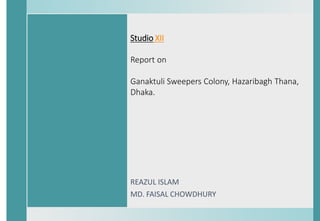 Studio XII
Report on
Ganaktuli Sweepers Colony, Hazaribagh Thana,
Dhaka.
REAZUL ISLAM
MD. FAISAL CHOWDHURY
 