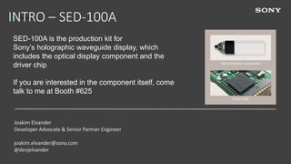 1
INTRO – SED-100A
Joakim Elvander
Developer Advocate & Senior Partner Engineer
joakim.elvander@sony.com
@devjelvander
SED-100A is the production kit for
Sony’s holographic waveguide display, which
includes the optical display component and the
driver chip
If you are interested in the component itself, come
talk to me at Booth #625
Optical display component
Driver chip
<driver chip
picture>
 