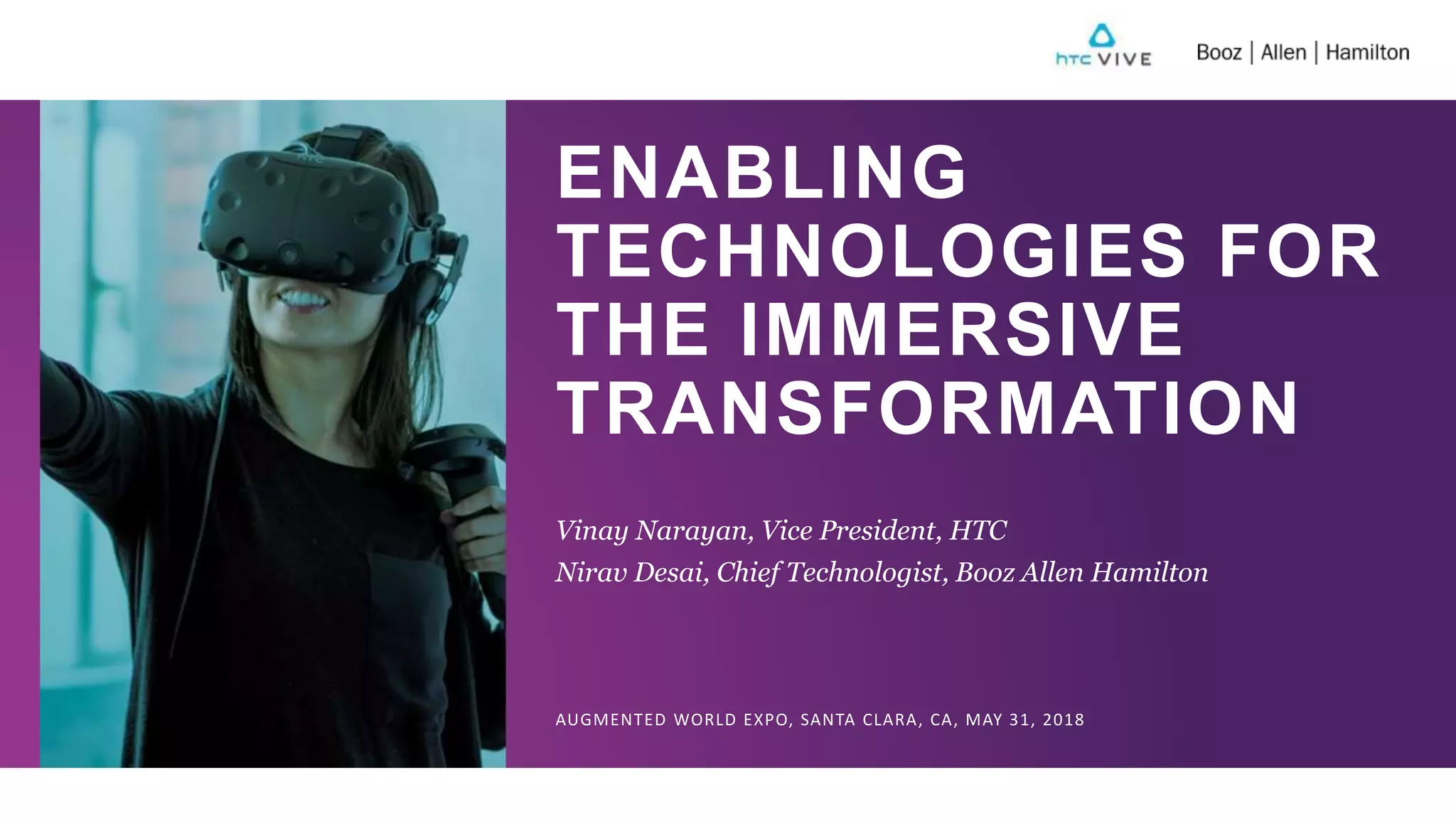ENABLING
TECHNOLOGIES FOR
THE IMMERSIVE
TRANSFORMATION
Vinay Narayan, Vice President, HTC
Nirav Desai, Chief Technologist, Booz Allen Hamilton
AUGMENTED WORLD EXPO, SANTA CLARA, CA, MAY 31, 2018