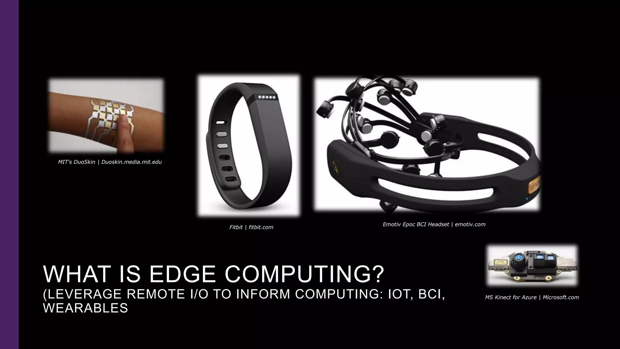 WHAT IS EDGE COMPUTING?
(LEVERAGE REMOTE I/O TO INFORM COMPUTING: IOT, BCI,
WEARABLES
Emotiv Epoc BCI Headset | emotiv.com
MS Kinect for Azure | Microsoft.com
Fitbit | fitbit.com
MIT's DuoSkin | Duoskin.media.mit.edu