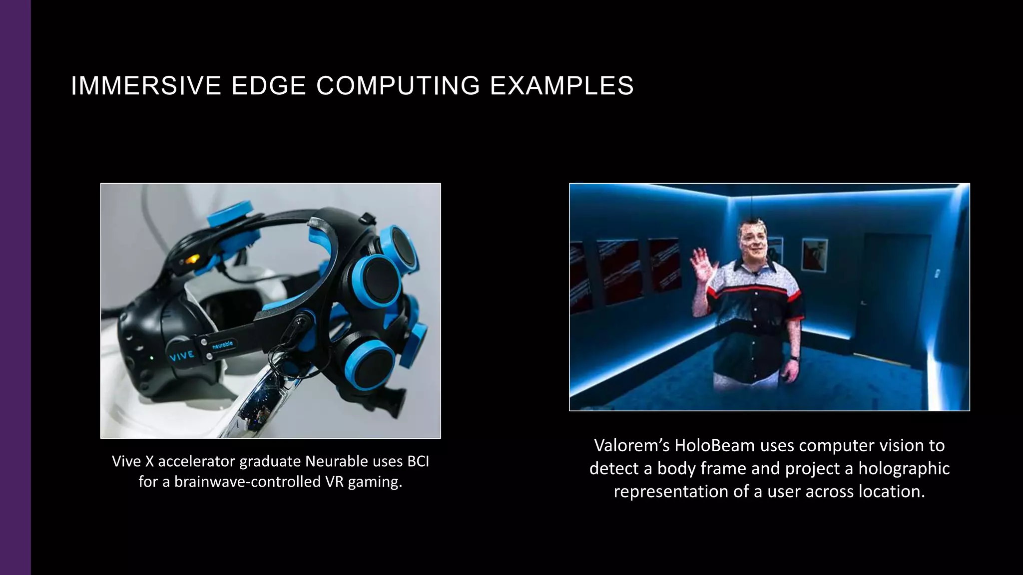 IMMERSIVE EDGE COMPUTING EXAMPLES
Valorem’s HoloBeam uses computer vision to
detect a body frame and project a holographic
representation of a user across location.
Vive X accelerator graduate Neurable uses BCI
for a brainwave-controlled VR gaming.