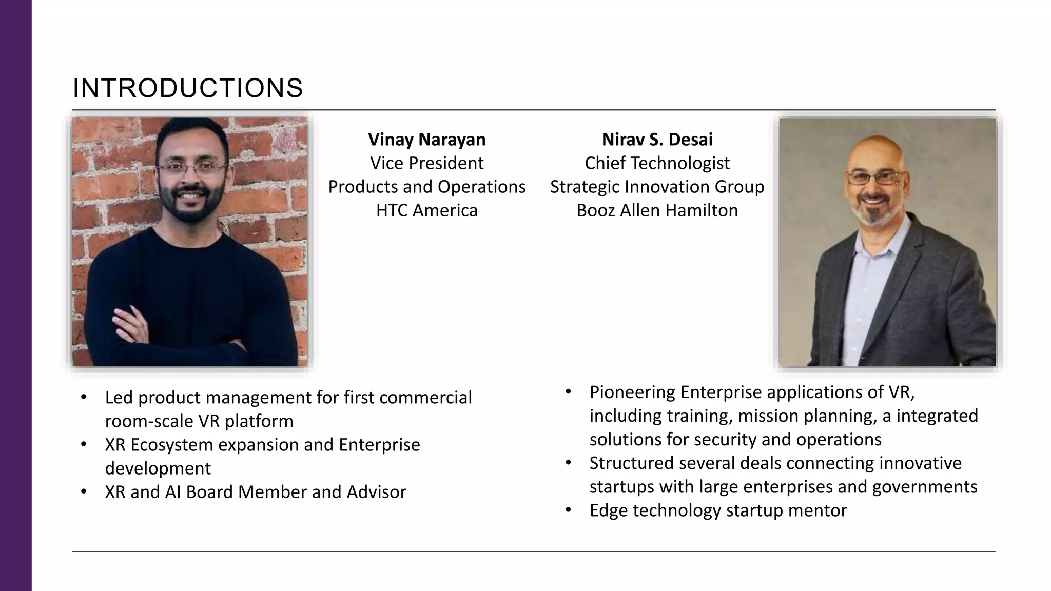 INTRODUCTIONS
• Pioneering Enterprise applications of VR,
including training, mission planning, a integrated
solutions for security and operations
• Structured several deals connecting innovative
startups with large enterprises and governments
• Edge technology startup mentor
Nirav S. Desai
Chief Technologist
Strategic Innovation Group
Booz Allen Hamilton
Vinay Narayan
Vice President
Products and Operations
HTC America
• Led product management for first commercial
room-scale VR platform
• XR Ecosystem expansion and Enterprise
development
• XR and AI Board Member and Advisor