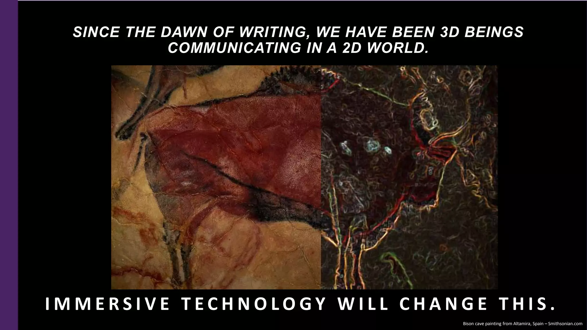 SINCE THE DAWN OF WRITING, WE HAVE BEEN 3D BEINGS
COMMUNICATING IN A 2D WORLD.
I M M E R S I V E T E C H N O L O G Y W I L L C H A N G E T H I S .
Bison cave painting from Altamira, Spain – Smithsonian.com