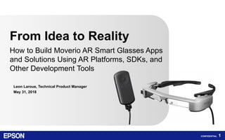 CONFIDENTIAL 1
Leon Laroue, Technical Product Manager
May 31, 2018
From Idea to Reality
How to Build Moverio AR Smart Glasses Apps
and Solutions Using AR Platforms, SDKs, and
Other Development Tools
 