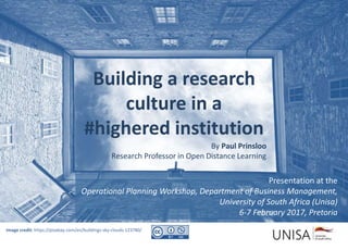 Presentation at the
Operational Planning Workshop, Department of Business Management,
University of South Africa (Unisa)
6-7 February 2017, Pretoria
Image credit: https://pixabay.com/en/buildings-sky-clouds-123780/
Building a research
culture in a
#highered institution
By Paul Prinsloo
Research Professor in Open Distance Learning
 