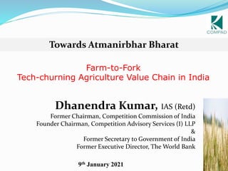 1
Farm-to-Fork
Tech-churning Agriculture Value Chain in India
Dhanendra Kumar, IAS (Retd)
Former Chairman, Competition Commission of India
Founder Chairman, Competition Advisory Services (I) LLP
&
Former Secretary to Government of India
Former Executive Director, The World Bank
Towards Atmanirbhar Bharat
9th January 2021
 