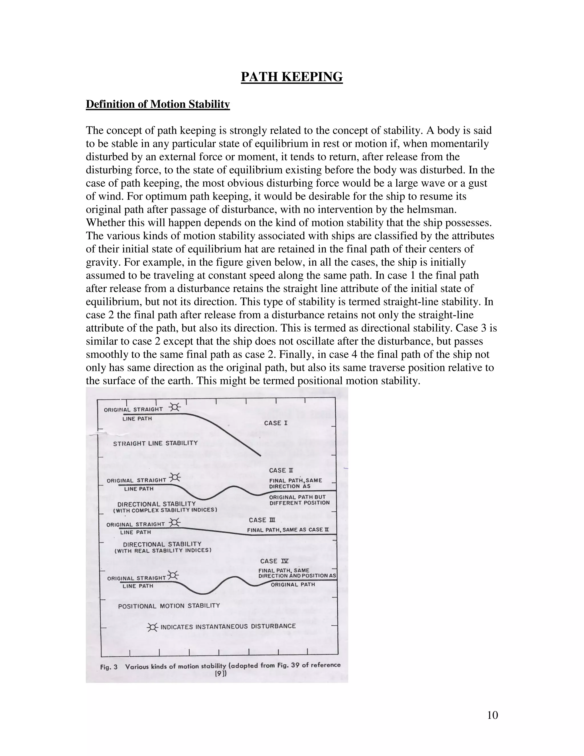 PATH KEEPING
Definition of Motion Stability

The concept of path keeping is strongly related to the concept of stability. A body is said
to be stable in any particular state of equilibrium in rest or motion if, when momentarily
disturbed by an external force or moment, it tends to return, after release from the
disturbing force, to the state of equilibrium existing before the body was disturbed. In the
case of path keeping, the most obvious disturbing force would be a large wave or a gust
of wind. For optimum path keeping, it would be desirable for the ship to resume its
original path after passage of disturbance, with no intervention by the helmsman.
Whether this will happen depends on the kind of motion stability that the ship possesses.
The various kinds of motion stability associated with ships are classified by the attributes
of their initial state of equilibrium hat are retained in the final path of their centers of
gravity. For example, in the figure given below, in all the cases, the ship is initially
assumed to be traveling at constant speed along the same path. In case 1 the final path
after release from a disturbance retains the straight line attribute of the initial state of
equilibrium, but not its direction. This type of stability is termed straight-line stability. In
case 2 the final path after release from a disturbance retains not only the straight-line
attribute of the path, but also its direction. This is termed as directional stability. Case 3 is
similar to case 2 except that the ship does not oscillate after the disturbance, but passes
smoothly to the same final path as case 2. Finally, in case 4 the final path of the ship not
only has same direction as the original path, but also its same traverse position relative to
the surface of the earth. This might be termed positional motion stability.




                                                                                              10
 