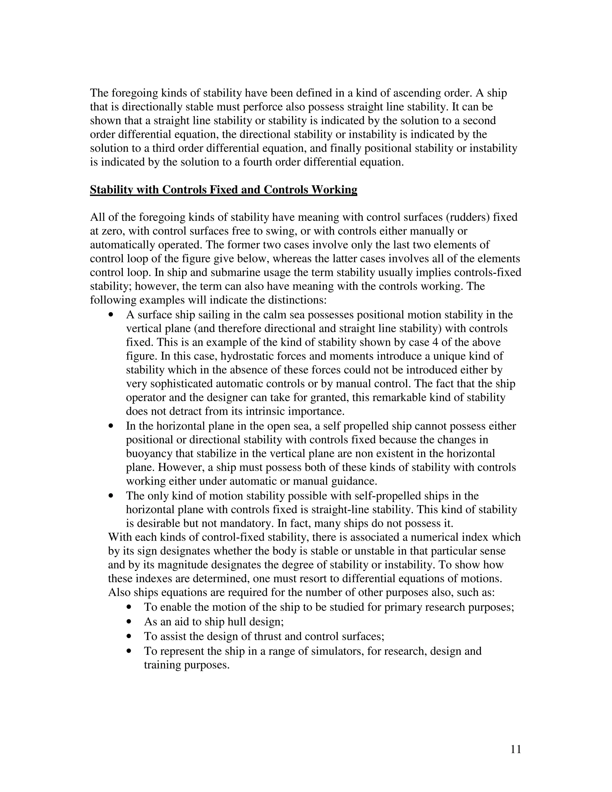 The foregoing kinds of stability have been defined in a kind of ascending order. A ship
that is directionally stable must perforce also possess straight line stability. It can be
shown that a straight line stability or stability is indicated by the solution to a second
order differential equation, the directional stability or instability is indicated by the
solution to a third order differential equation, and finally positional stability or instability
is indicated by the solution to a fourth order differential equation.

Stability with Controls Fixed and Controls Working

All of the foregoing kinds of stability have meaning with control surfaces (rudders) fixed
at zero, with control surfaces free to swing, or with controls either manually or
automatically operated. The former two cases involve only the last two elements of
control loop of the figure give below, whereas the latter cases involves all of the elements
control loop. In ship and submarine usage the term stability usually implies controls-fixed
stability; however, the term can also have meaning with the controls working. The
following examples will indicate the distinctions:
    • A surface ship sailing in the calm sea possesses positional motion stability in the
         vertical plane (and therefore directional and straight line stability) with controls
         fixed. This is an example of the kind of stability shown by case 4 of the above
         figure. In this case, hydrostatic forces and moments introduce a unique kind of
         stability which in the absence of these forces could not be introduced either by
         very sophisticated automatic controls or by manual control. The fact that the ship
         operator and the designer can take for granted, this remarkable kind of stability
         does not detract from its intrinsic importance.
    • In the horizontal plane in the open sea, a self propelled ship cannot possess either
         positional or directional stability with controls fixed because the changes in
         buoyancy that stabilize in the vertical plane are non existent in the horizontal
         plane. However, a ship must possess both of these kinds of stability with controls
         working either under automatic or manual guidance.
    • The only kind of motion stability possible with self-propelled ships in the
         horizontal plane with controls fixed is straight-line stability. This kind of stability
         is desirable but not mandatory. In fact, many ships do not possess it.
    With each kinds of control-fixed stability, there is associated a numerical index which
    by its sign designates whether the body is stable or unstable in that particular sense
    and by its magnitude designates the degree of stability or instability. To show how
    these indexes are determined, one must resort to differential equations of motions.
    Also ships equations are required for the number of other purposes also, such as:
         • To enable the motion of the ship to be studied for primary research purposes;
         • As an aid to ship hull design;
         • To assist the design of thrust and control surfaces;
         • To represent the ship in a range of simulators, for research, design and
             training purposes.




                                                                                              11
 