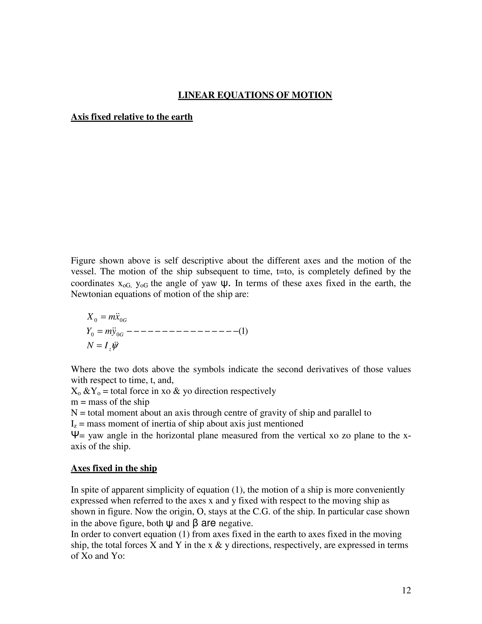 LINEAR EQUATIONS OF MOTION

Axis fixed relative to the earth




Figure shown above is self descriptive about the different axes and the motion of the
vessel. The motion of the ship subsequent to time, t=to, is completely defined by the
coordinates xoG, yoG the angle of yaw ψ. In terms of these axes fixed in the earth, the
Newtonian equations of motion of the ship are:

    X 0 = m&&0G
            x
    Y0 = m&&0G − − − − − − − − − − − − − − − −(1)
           y
    N = I zψ&
            &

Where the two dots above the symbols indicate the second derivatives of those values
with respect to time, t, and,
Xo &Yo = total force in xo & yo direction respectively
m = mass of the ship
N = total moment about an axis through centre of gravity of ship and parallel to
Iz = mass moment of inertia of ship about axis just mentioned
Ψ= yaw angle in the horizontal plane measured from the vertical xo zo plane to the x-
axis of the ship.

Axes fixed in the ship

In spite of apparent simplicity of equation (1), the motion of a ship is more conveniently
expressed when referred to the axes x and y fixed with respect to the moving ship as
shown in figure. Now the origin, O, stays at the C.G. of the ship. In particular case shown
in the above figure, both ψ and β are negative.
In order to convert equation (1) from axes fixed in the earth to axes fixed in the moving
ship, the total forces X and Y in the x & y directions, respectively, are expressed in terms
of Xo and Yo:


                                                                                         12
 