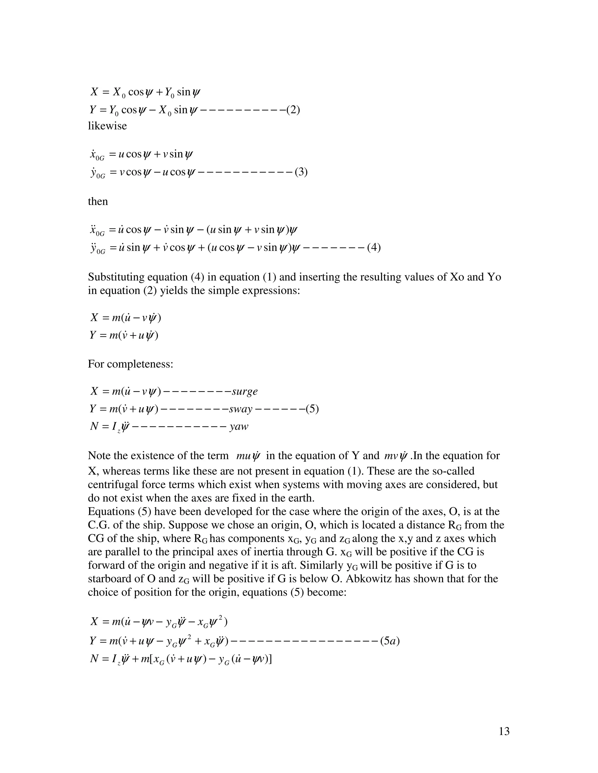 X = X 0 cosψ + Y0 sinψ
Y = Y0 cosψ − X 0 sinψ − − − − − − − − − −(2)
likewise

x0G = u cosψ + v sinψ
&
y 0G = v cosψ − u cosψ − − − − − − − − − − − (3)
&

then

&&0G = u cosψ − v sin ψ − (u sin ψ + v sin ψ )ψ
x      &         &
&&0G = u sin ψ + v cosψ + (u cosψ − v sin ψ )ψ − − − − − − − (4)
y      &         &

Substituting equation (4) in equation (1) and inserting the resulting values of Xo and Yo
in equation (2) yields the simple expressions:

X = m(u − vψ )
         &     &
Y = m ( v + uψ )
        &     &

For completeness:

X = m(u − vψ ) − − − − − − − − surge
         &
Y = m(v + uψ ) − − − − − − − − sway − − − − − −(5)
        &
N = I zψ& − − − − − − − − − − − yaw
        &

Note the existence of the term muψ in the equation of Y and mvψ .In the equation for
                                       &                               &
X, whereas terms like these are not present in equation (1). These are the so-called
centrifugal force terms which exist when systems with moving axes are considered, but
do not exist when the axes are fixed in the earth.
Equations (5) have been developed for the case where the origin of the axes, O, is at the
C.G. of the ship. Suppose we chose an origin, O, which is located a distance RG from the
CG of the ship, where RG has components xG, yG and zG along the x,y and z axes which
are parallel to the principal axes of inertia through G. xG will be positive if the CG is
forward of the origin and negative if it is aft. Similarly yG will be positive if G is to
starboard of O and zG will be positive if G is below O. Abkowitz has shown that for the
choice of position for the origin, equations (5) become:

X = m(u − ψv − y Gψ& − xGψ 2 )
      &            &
Y = m(v + uψ − y Gψ 2 + xGψ&) − − − − − − − − − − − − − − − − − (5a )
        &                     &
N = I zψ& + m[ xG (v + uψ ) − y G (u − ψv)]
        &          &               &




                                                                                        13
 