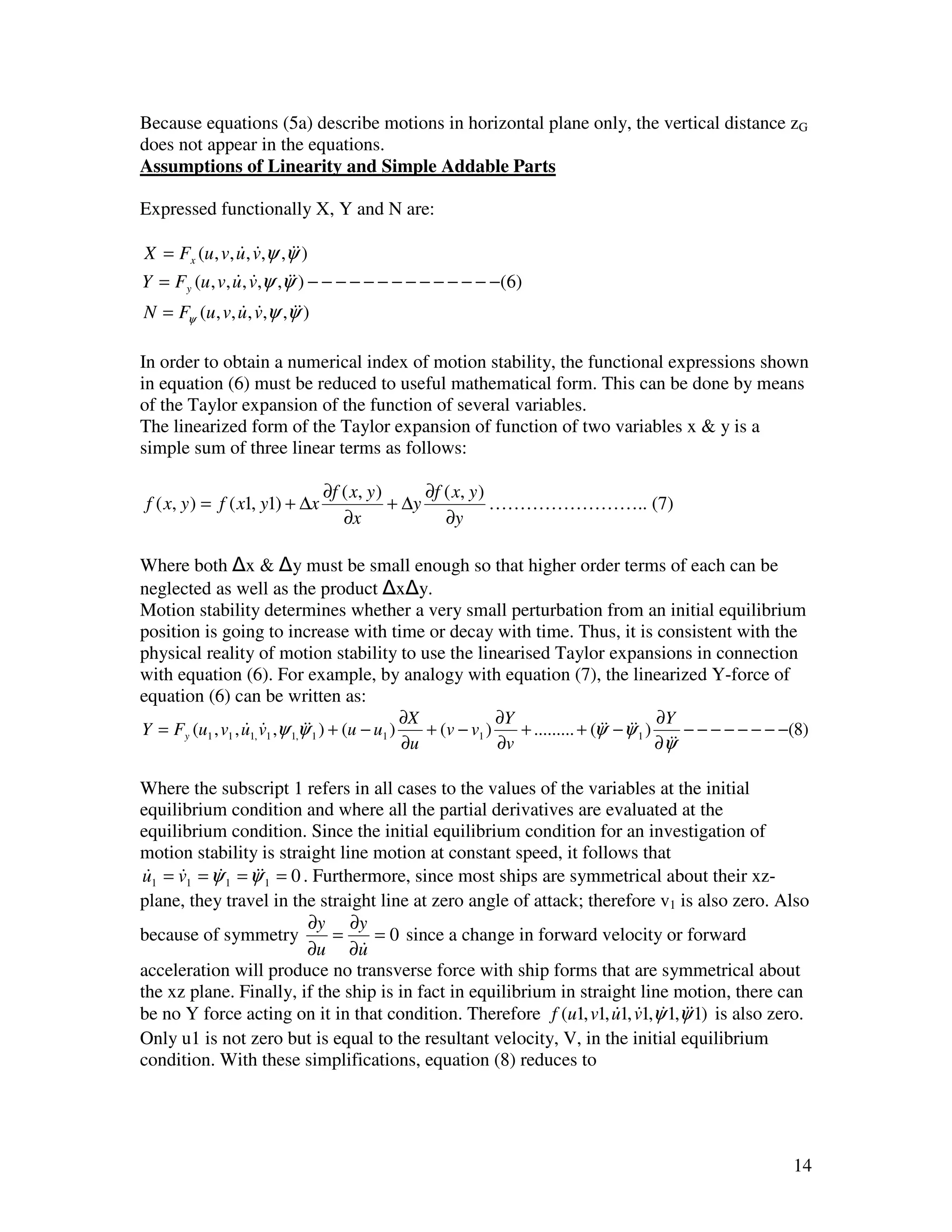 Because equations (5a) describe motions in horizontal plane only, the vertical distance zG
does not appear in the equations.
Assumptions of Linearity and Simple Addable Parts

Expressed functionally X, Y and N are:

X = Fx (u , v, u , v,ψ ,ψ&)
                & &       &
Y = Fy (u , v, u , v,ψ ,ψ&) − − − − − − − − − − − − − −(6)
               & &       &
N = Fψ (u, v, u , v,ψ ,ψ&)
              & &       &

In order to obtain a numerical index of motion stability, the functional expressions shown
in equation (6) must be reduced to useful mathematical form. This can be done by means
of the Taylor expansion of the function of several variables.
The linearized form of the Taylor expansion of function of two variables x & y is a
simple sum of three linear terms as follows:

                                 ∂f ( x, y )      ∂f ( x, y )
 f ( x, y ) = f ( x1, y1) + ∆x               + ∆y             …………………….. (7)
                                    ∂x               ∂y

Where both x & y must be small enough so that higher order terms of each can be
neglected as well as the product x y.
Motion stability determines whether a very small perturbation from an initial equilibrium
position is going to increase with time or decay with time. Thus, it is consistent with the
physical reality of motion stability to use the linearised Taylor expansions in connection
with equation (6). For example, by analogy with equation (7), the linearized Y-force of
equation (6) can be written as:
                                                ∂X             ∂Y                           ∂Y
Y = Fy (u1 , v1 , u1, v1 ,ψ 1,ψ&1 ) + (u − u1 )
                  & &          &                   + (v − v1 )    + ......... + (ψ& − ψ&1 )
                                                                                  & &           − − − − − − − −(8)
                                                ∂u             ∂v                           ∂ψ&
                                                                                              &

Where the subscript 1 refers in all cases to the values of the variables at the initial
equilibrium condition and where all the partial derivatives are evaluated at the
equilibrium condition. Since the initial equilibrium condition for an investigation of
motion stability is straight line motion at constant speed, it follows that
u1 = v1 = ψ 1 = ψ&1 = 0 . Furthermore, since most ships are symmetrical about their xz-
 &    &    &     &
plane, they travel in the straight line at zero angle of attack; therefore v1 is also zero. Also
                         ∂y ∂y
because of symmetry         =     = 0 since a change in forward velocity or forward
                         ∂u ∂u  &
acceleration will produce no transverse force with ship forms that are symmetrical about
the xz plane. Finally, if the ship is in fact in equilibrium in straight line motion, there can
be no Y force acting on it in that condition. Therefore f (u1, v1, u1, v1,ψ 1,ψ&1) is also zero.
                                                                     & & & &
Only u1 is not zero but is equal to the resultant velocity, V, in the initial equilibrium
condition. With these simplifications, equation (8) reduces to




                                                                                                               14
 