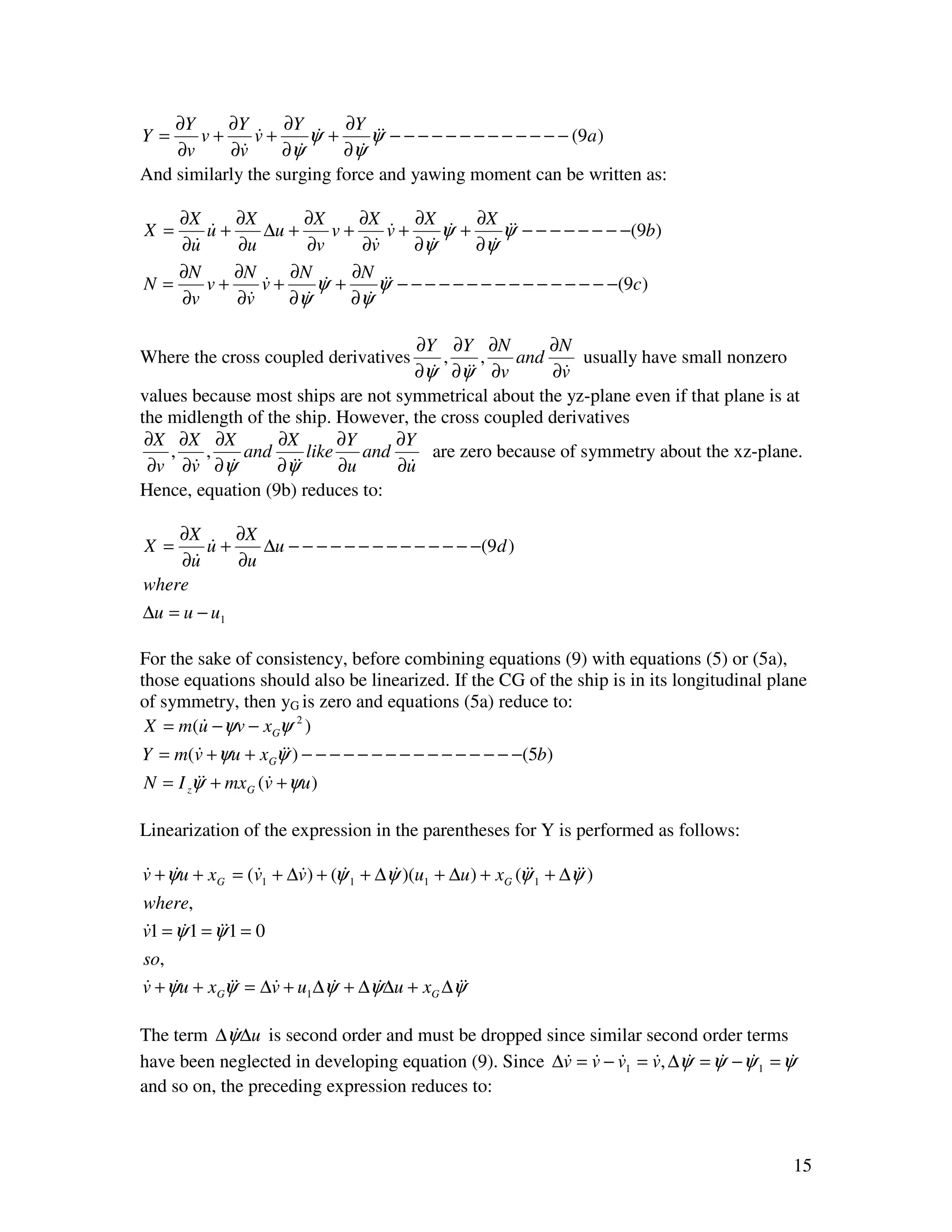 ∂Y     ∂Y      ∂Y      ∂Y
Y=     v+      v+
               &       ψ+
                       &       ψ& − − − − − − − − − − − − − (9a )
                                &
    ∂v     ∂v&     ∂ψ&     ∂ψ&
And similarly the surging force and yawing moment can be written as:

   ∂X    ∂X      ∂X     ∂X      ∂X       ∂X
X =   u+
      &     ∆u +     v+      v+
                             &       ψ+
                                     &       ψ& − − − − − − − −(9b)
                                              &
   ∂u
    &    ∂u      ∂v     ∂v&     ∂ψ &     ∂ψ&
   ∂N    ∂N    ∂N      ∂N
N=    v+    v+
            &      ψ+
                   &       ψ& − − − − − − − − − − − − − − − −(9c)
                            &
   ∂v    ∂v
          &    ∂ψ&     ∂ψ&

                                      ∂Y ∂Y ∂N         ∂N
Where the cross coupled derivatives       ,    ,   and      usually have small nonzero
                                     ∂ψ ∂ψ& ∂v
                                        &    &          ∂v
                                                         &
values because most ships are not symmetrical about the yz-plane even if that plane is at
the midlength of the ship. However, the cross coupled derivatives
 ∂X ∂X ∂X          ∂X      ∂Y     ∂Y
    ,    ,    and     like    and       are zero because of symmetry about the xz-plane.
 ∂v ∂v ∂ψ
       &    &     ∂ψ&
                    &      ∂u     ∂u&
Hence, equation (9b) reduces to:

    ∂X     ∂X
X =     u+
        &     ∆u − − − − − − − − − − − − − −(9d )
    ∂u&    ∂u
where
∆u = u − u1

For the sake of consistency, before combining equations (9) with equations (5) or (5a),
those equations should also be linearized. If the CG of the ship is in its longitudinal plane
of symmetry, then yG is zero and equations (5a) reduce to:
 X = m(u − ψv − xGψ 2 )
         &
Y = m(v + ψu + xGψ&) − − − − − − − − − − − − − − − −(5b)
        &          &
N = I zψ& + mxG (v + ψu )
        &        &

Linearization of the expression in the parentheses for Y is performed as follows:

v + ψu + xG = (v1 + ∆v) + (ψ 1 + ∆ψ )(u1 + ∆u ) + xG (ψ&1 + ∆ψ&)
& &            &     &      &      &                   &      &
where,
v1 = ψ 1 = ψ&1 = 0
&     &     &
so,
v + ψu + xGψ& = ∆v + u1 ∆ψ + ∆ψ∆u + xG ∆ψ&
& &         &    &        &    &         &

The term ∆ψ∆u is second order and must be dropped since similar second order terms
             &
have been neglected in developing equation (9). Since ∆v = v − v1 = v, ∆ψ = ψ − ψ 1 = ψ
                                                       & & &        & & & &            &
and so on, the preceding expression reduces to:



                                                                                           15
 