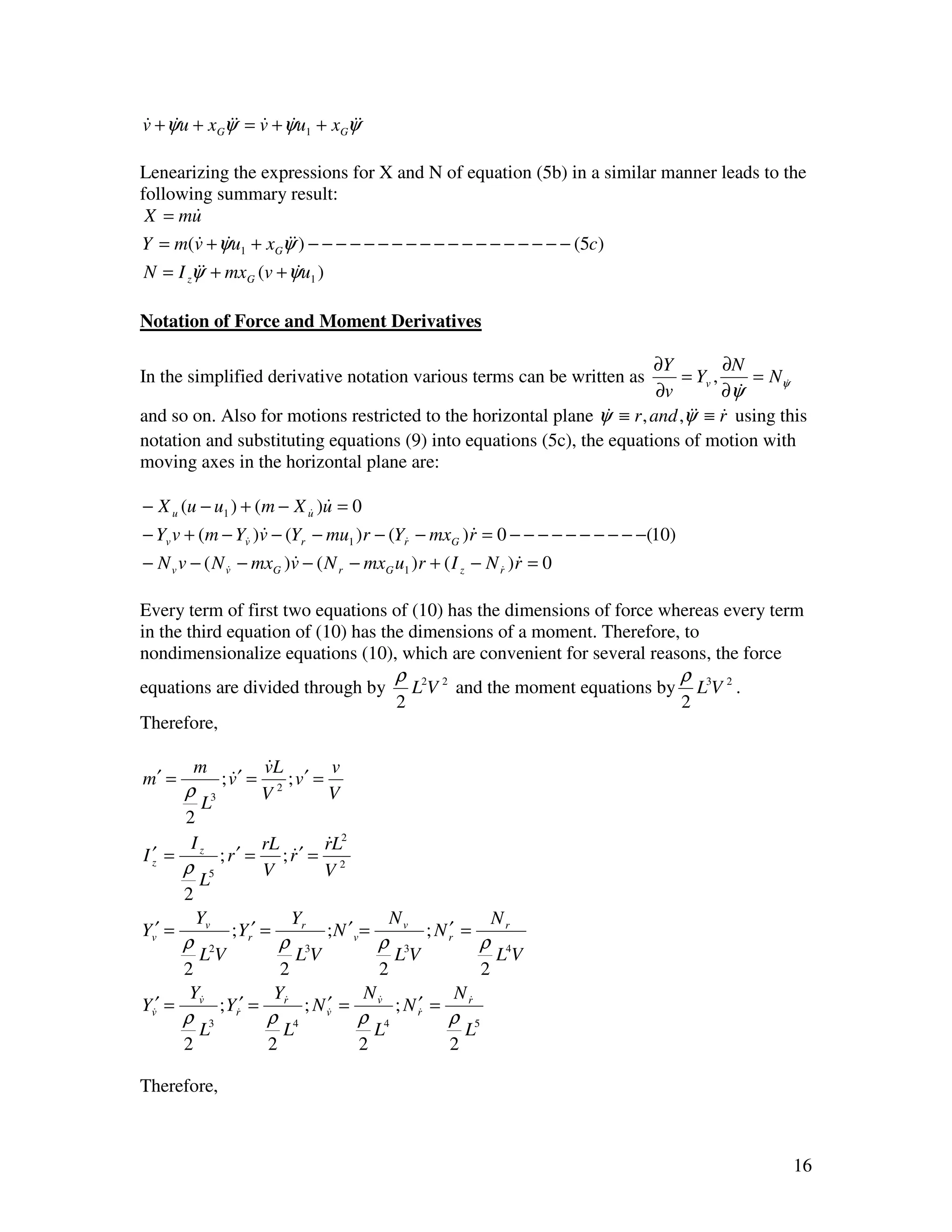 v + ψu + xGψ& = v + ψu1 + xGψ&
& &         & & &            &

Lenearizing the expressions for X and N of equation (5b) in a similar manner leads to the
following summary result:
 X = mu&
Y = m(v + ψu1 + xGψ&) − − − − − − − − − − − − − − − − − − − (5c)
       & &         &
N = I zψ& + mxG (v + ψu1 )
        &             &

Notation of Force and Moment Derivatives

                                                                       ∂Y          ∂N
In the simplified derivative notation various terms can be written as       = Yv ,     = Nψ&
                                                                        ∂v         ∂ψ&
and so on. Also for motions restricted to the horizontal plane ψ ≡ r , and ,ψ& ≡ r using this
                                                                &            & &
notation and substituting equations (9) into equations (5c), the equations of motion with
moving axes in the horizontal plane are:

− X u (u − u1 ) + (m − X u )u = 0
                           & &

− Yv v + (m − Yv& )v − (Yr − mu1 )r − (Yr& − mxG )r = 0 − − − − − − − − − −(10)
                    &                                 &
− N v v − ( N v& − mxG )v − ( N r − mxG u1 )r + ( I z − N r& )r = 0
                        &                                     &

Every term of first two equations of (10) has the dimensions of force whereas every term
in the third equation of (10) has the dimensions of a moment. Therefore, to
nondimensionalize equations (10), which are convenient for several reasons, the force
                                                           ρ                                       ρ
equations are divided through by                               L2V 2 and the moment equations by       L3V 2 .
                                                           2                                       2
Therefore,

             m               &
                             vL         v
m′ =              ; v′ =
                    &            ; v′ =
         ρ                   V 2
                                        V
             L3
         2
          Iz                 rL       rL2
                                      &
I′ =
 z                ; r′ =        ; r′ = 2
                                  &
         ρ                   V        V
             L5
         2
             Yv                       Yr                  Nv                       Nr
Yv′ =               ; Yr′ =                 ;N ′v=               ; N r′ =
         ρ                        ρ                   ρ                      ρ
             L2V                      L3V                  L3V                     L4V
         2                     2                      2                        2
          Yv&                 Yr&                 N v&                N r&
Yv&′ =            ; Yr&′ =                  ′
                                       ; N v& =            ; N r′ =
                                                                &
         ρ                   ρ                    ρ                   ρ
             L3                   L4                  L4                  L5
         2                    2                   2                   2

Therefore,



                                                                                                                 16
 
