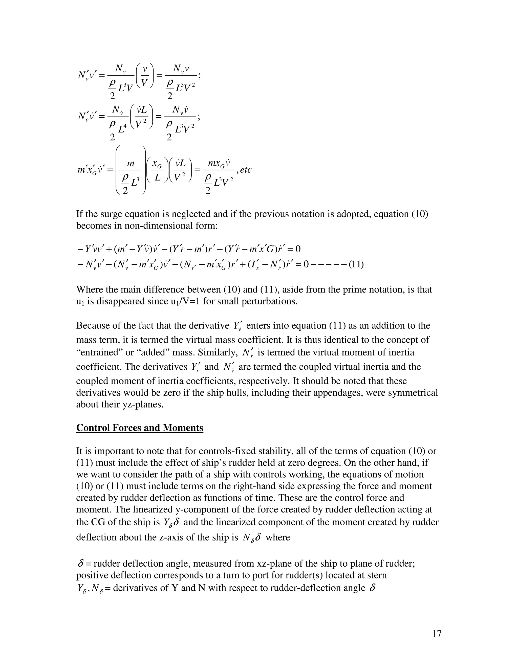 Nv  v          N vv
N v v′ =
  ′                 =              ;
           ρ 3 V  ρ 3 2
              LV              LV
           2                2
            N v&  vL 
                    &              &
                              N v& v
N v& v ′ =
   ′&             2=               ;
           ρ 4 V  ρ 3 2
              L               LV
           2               2
                     
              m  x
                       G  vL  =
                               &            &
                                        mxG v
m′xG v ′ = 
      ′&                 2                , etc
              ρ L3  L  V  ρ L3V 2
                     
             2                       2

If the surge equation is neglected and if the previous notation is adopted, equation (10)
becomes in non-dimensional form:

− Y ′vv ′ + (m′ − Y ′v)v ′ − (Y ′r − m′)r ′ − (Y ′r − m′x ′G )r ′ = 0
                      & &                          &              &
− N v v ′ − ( N v& − m′xG )v ′ − ( N r ′ − m′xG )r ′ + ( I ′ − N r′ )r ′ = 0 − − − − − (11)
     ′           ′      ′ &                   ′            z      & &


Where the main difference between (10) and (11), aside from the prime notation, is that
u1 is disappeared since u1/V=1 for small perturbations.

Because of the fact that the derivative Yv&′ enters into equation (11) as an addition to the
mass term, it is termed the virtual mass coefficient. It is thus identical to the concept of
“entrained” or “added” mass. Similarly, N r′ is termed the virtual moment of inertia
                                              &
                                         ′
coefficient. The derivatives Yr&′ and N v& are termed the coupled virtual inertia and the
coupled moment of inertia coefficients, respectively. It should be noted that these
derivatives would be zero if the ship hulls, including their appendages, were symmetrical
about their yz-planes.

Control Forces and Moments

It is important to note that for controls-fixed stability, all of the terms of equation (10) or
(11) must include the effect of ship’s rudder held at zero degrees. On the other hand, if
we want to consider the path of a ship with controls working, the equations of motion
(10) or (11) must include terms on the right-hand side expressing the force and moment
created by rudder deflection as functions of time. These are the control force and
moment. The linearized y-component of the force created by rudder deflection acting at
the CG of the ship is Yδ δ and the linearized component of the moment created by rudder
deflection about the z-axis of the ship is N δ δ where

δ = rudder deflection angle, measured from xz-plane of the ship to plane of rudder;
positive deflection corresponds to a turn to port for rudder(s) located at stern
Yδ , N δ = derivatives of Y and N with respect to rudder-deflection angle δ



                                                                                              17
 