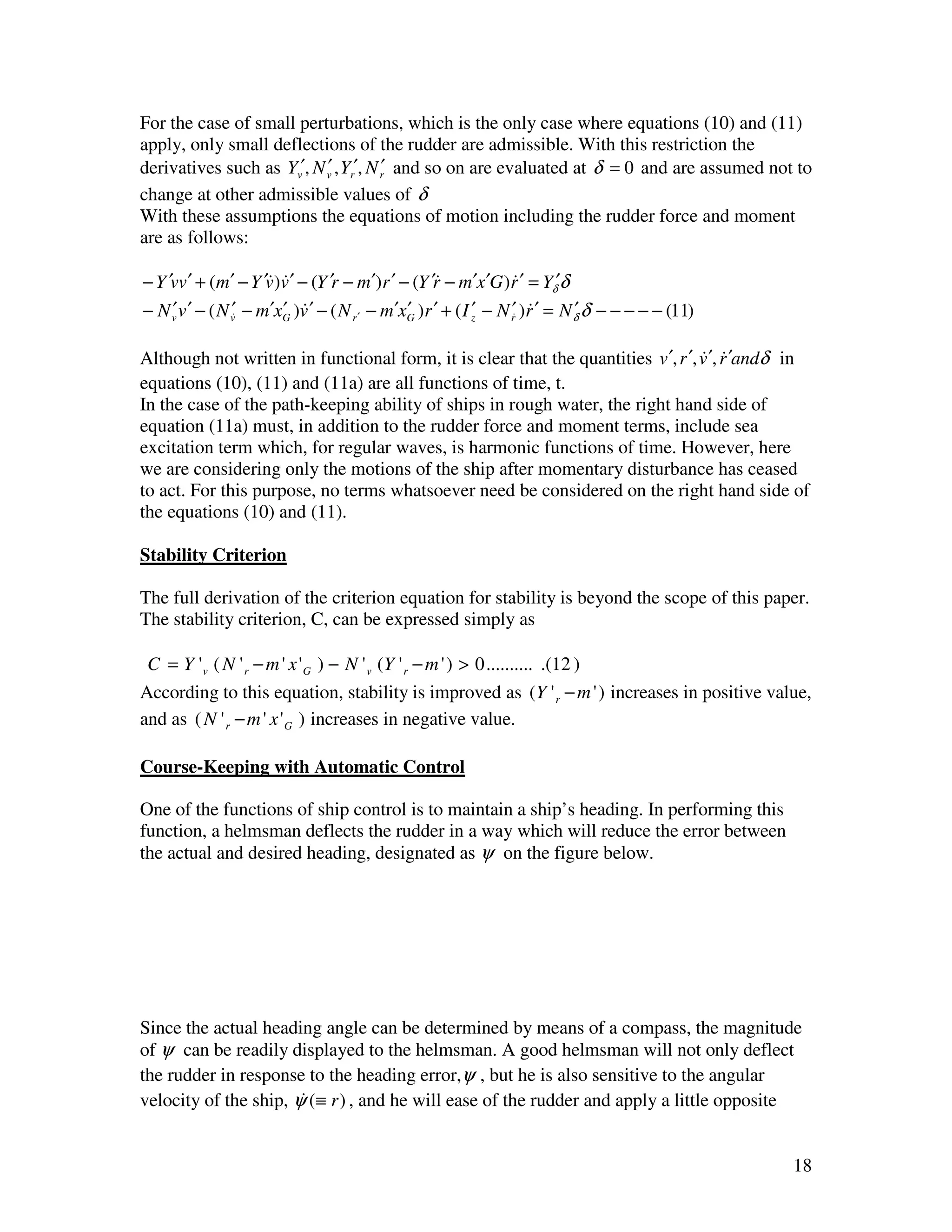 For the case of small perturbations, which is the only case where equations (10) and (11)
apply, only small deflections of the rudder are admissible. With this restriction the
derivatives such as Yv′, N v , Yr′, N r′ and so on are evaluated at δ = 0 and are assumed not to
                           ′
change at other admissible values of δ
With these assumptions the equations of motion including the rudder force and moment
are as follows:

− Y ′vv ′ + (m′ − Y ′v)v ′ − (Y ′r − m′)r ′ − (Y ′r − m′x ′G )r ′ = Yδ′δ
                      & &                          &              &
− N v v ′ − ( N v& − m′xG )v ′ − ( N r ′ − m′xG )r ′ + ( I ′ − N r′ )r ′ = N δ δ − − − − − (11)
     ′           ′      ′ &                   ′            z      & &        ′

Although not written in functional form, it is clear that the quantities v ′, r ′, v ′, r ′andδ in
                                                                                   & &
equations (10), (11) and (11a) are all functions of time, t.
In the case of the path-keeping ability of ships in rough water, the right hand side of
equation (11a) must, in addition to the rudder force and moment terms, include sea
excitation term which, for regular waves, is harmonic functions of time. However, here
we are considering only the motions of the ship after momentary disturbance has ceased
to act. For this purpose, no terms whatsoever need be considered on the right hand side of
the equations (10) and (11).

Stability Criterion

The full derivation of the criterion equation for stability is beyond the scope of this paper.
The stability criterion, C, can be expressed simply as

 C = Y ' v ( N ' r − m ' x ' G ) − N ' v (Y ' r − m ' ) > 0 .......... .(12 )
According to this equation, stability is improved as (Y ' r − m ' ) increases in positive value,
and as ( N ' r − m ' x ' G ) increases in negative value.

Course-Keeping with Automatic Control

One of the functions of ship control is to maintain a ship’s heading. In performing this
function, a helmsman deflects the rudder in a way which will reduce the error between
the actual and desired heading, designated as ψ on the figure below.




Since the actual heading angle can be determined by means of a compass, the magnitude
of ψ can be readily displayed to the helmsman. A good helmsman will not only deflect
the rudder in response to the heading error,ψ , but he is also sensitive to the angular
velocity of the ship, ψ (≡ r ) , and he will ease of the rudder and apply a little opposite
                       &


                                                                                                  18
 