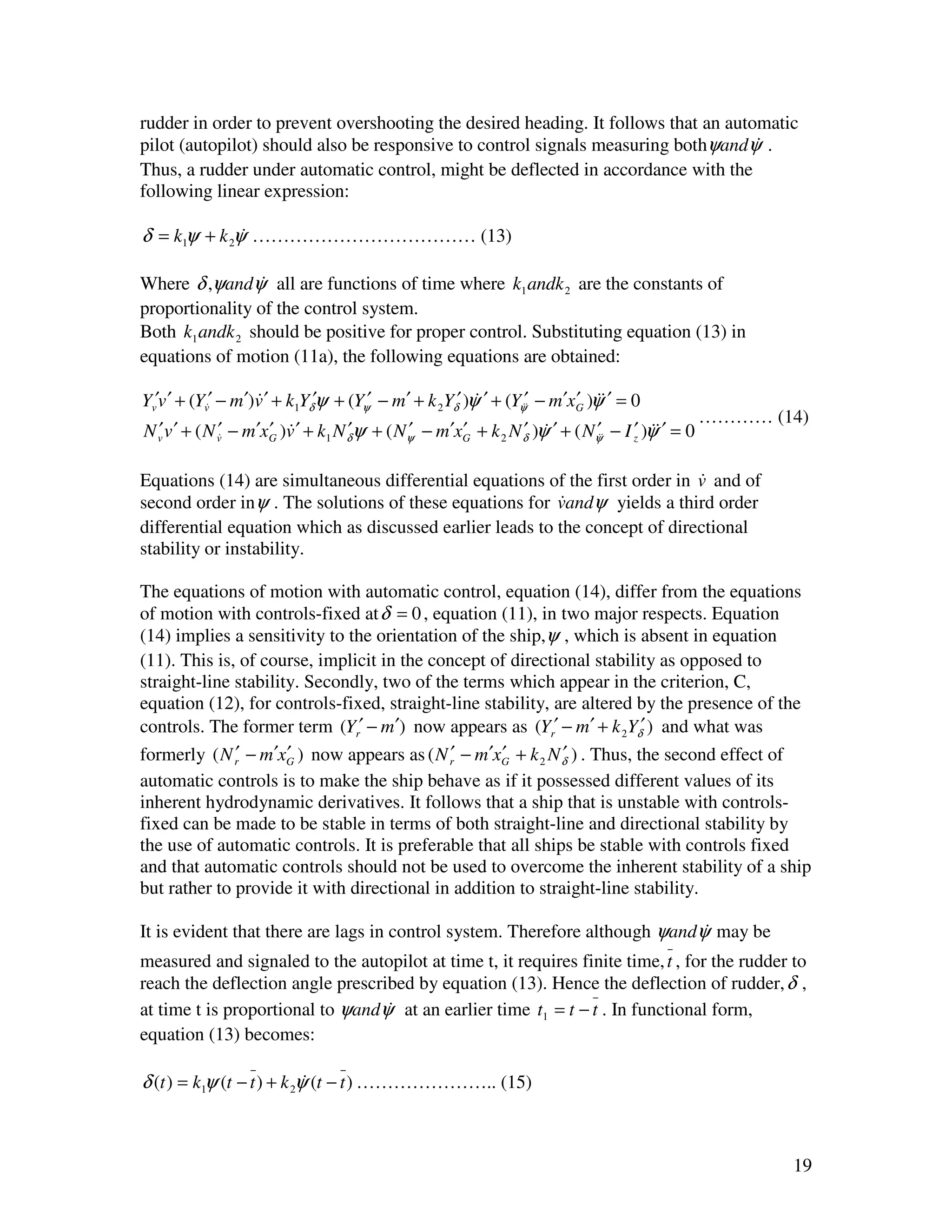 rudder in order to prevent overshooting the desired heading. It follows that an automatic
pilot (autopilot) should also be responsive to control signals measuring bothψandψ .&
Thus, a rudder under automatic control, might be deflected in accordance with the
following linear expression:

δ = k1ψ + k 2ψ ……………………………… (13)
              &

Where δ ,ψandψ all are functions of time where k1 andk 2 are the constants of
                &
proportionality of the control system.
Both k1 andk 2 should be positive for proper control. Substituting equation (13) in
equations of motion (11a), the following equations are obtained:

Yv′v ′ + (Yv&′ − m′)v ′ + k1Yδ′ψ + (Yψ′ − m′ + k 2Yδ′ )ψ ′ + (Yψ′& − m′xG )ψ& ′ = 0
                    &                                   &       &       ′ &
                                                                                              ………… (14)
N v v ′ + ( N v& − m′xG )v ′ + k1 N δψ + ( Nψ − m′xG + k 2 N δ )ψ ′ + ( Nψ& − I z )ψ& ′ = 0
  ′            ′      ′ &           ′       ′      ′         ′ &         ′&     ′ &

                                                                             &
Equations (14) are simultaneous differential equations of the first order in v and of
second order inψ . The solutions of these equations for vandψ yields a third order
                                                          &
differential equation which as discussed earlier leads to the concept of directional
stability or instability.

The equations of motion with automatic control, equation (14), differ from the equations
of motion with controls-fixed at δ = 0 , equation (11), in two major respects. Equation
(14) implies a sensitivity to the orientation of the ship,ψ , which is absent in equation
(11). This is, of course, implicit in the concept of directional stability as opposed to
straight-line stability. Secondly, two of the terms which appear in the criterion, C,
equation (12), for controls-fixed, straight-line stability, are altered by the presence of the
controls. The former term (Yr′ − m′) now appears as (Yr′ − m′ + k 2Yδ′ ) and what was
formerly ( N r′ − m′xG ) now appears as ( N r′ − m′xG + k 2 N δ ) . Thus, the second effect of
                      ′                             ′         ′
automatic controls is to make the ship behave as if it possessed different values of its
inherent hydrodynamic derivatives. It follows that a ship that is unstable with controls-
fixed can be made to be stable in terms of both straight-line and directional stability by
the use of automatic controls. It is preferable that all ships be stable with controls fixed
and that automatic controls should not be used to overcome the inherent stability of a ship
but rather to provide it with directional in addition to straight-line stability.

It is evident that there are lags in control system. Therefore although ψandψ may be
                                                                             &
measured and signaled to the autopilot at time t, it requires finite time, t , for the rudder to
reach the deflection angle prescribed by equation (13). Hence the deflection of rudder, δ ,
at time t is proportional to ψandψ at an earlier time t1 = t − t . In functional form,
                                  &
equation (13) becomes:

δ (t ) = k1ψ (t − t ) + k 2ψ (t − t ) ………………….. (15)
                            &



                                                                                                     19
 