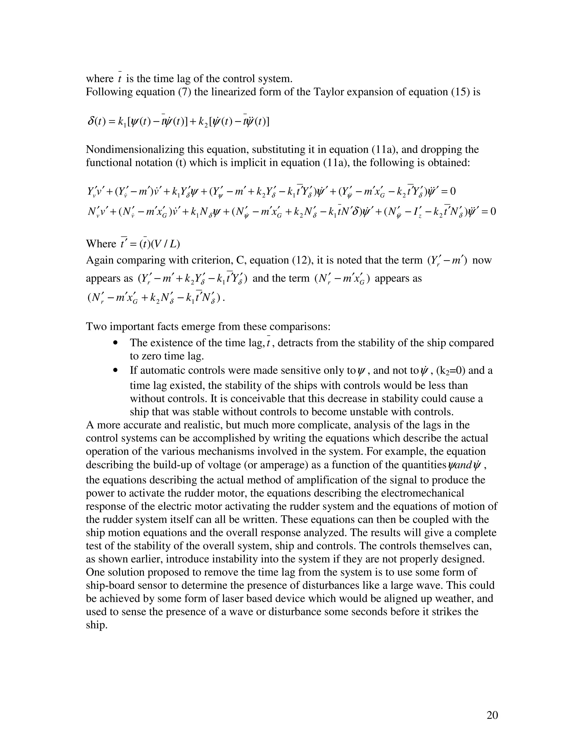 where t is the time lag of the control system.
Following equation (7) the linearized form of the Taylor expansion of equation (15) is

δ (t ) = k1 [ψ (t ) − tψ (t )] + k 2 [ψ (t ) − tψ&(t )]
                        &              &         &

Nondimensionalizing this equation, substituting it in equation (11a), and dropping the
functional notation (t) which is implicit in equation (11a), the following is obtained:

Yv′v ′ + (Yv&′ − m ′)v ′ + k1Yδ′ψ + (Yψ′ − m′ + k 2Yδ′ − k1 t ′Yδ′ )ψ ′ + (Yψ′& − m′xG − k 2 t ′Yδ′ )ψ&′ = 0
                     &                                               &       &       ′                &
N v v ′ + ( N v& − m′xG )v ′ + k1 N δψ + ( Nψ& − m′xG + k 2 N δ − k1 t N ′δ )ψ ′ + ( Nψ& − I z − k 2 t ′N δ )ψ&′ = 0
  ′            ′      ′ &                    ′      ′         ′               &       ′&     ′            ′ &

Where t ′ = (t )(V / L)
Again comparing with criterion, C, equation (12), it is noted that the term (Yr′ − m′) now
appears as (Yr′ − m′ + k 2Yδ′ − k1 t ′Yδ′ ) and the term ( N r′ − m′xG ) appears as
                                                                     ′
( N r′ − m′xG + k 2 N δ − k1 t ′N δ ) .
            ′         ′           ′

Two important facts emerge from these comparisons:
       • The existence of the time lag, t , detracts from the stability of the ship compared
           to zero time lag.
       • If automatic controls were made sensitive only toψ , and not toψ , (k2=0) and a
                                                                               &
           time lag existed, the stability of the ships with controls would be less than
           without controls. It is conceivable that this decrease in stability could cause a
           ship that was stable without controls to become unstable with controls.
A more accurate and realistic, but much more complicate, analysis of the lags in the
control systems can be accomplished by writing the equations which describe the actual
operation of the various mechanisms involved in the system. For example, the equation
describing the build-up of voltage (or amperage) as a function of the quantitiesψandψ ,   &
the equations describing the actual method of amplification of the signal to produce the
power to activate the rudder motor, the equations describing the electromechanical
response of the electric motor activating the rudder system and the equations of motion of
the rudder system itself can all be written. These equations can then be coupled with the
ship motion equations and the overall response analyzed. The results will give a complete
test of the stability of the overall system, ship and controls. The controls themselves can,
as shown earlier, introduce instability into the system if they are not properly designed.
One solution proposed to remove the time lag from the system is to use some form of
ship-board sensor to determine the presence of disturbances like a large wave. This could
be achieved by some form of laser based device which would be aligned up weather, and
used to sense the presence of a wave or disturbance some seconds before it strikes the
ship.




                                                                                                                 20
 
