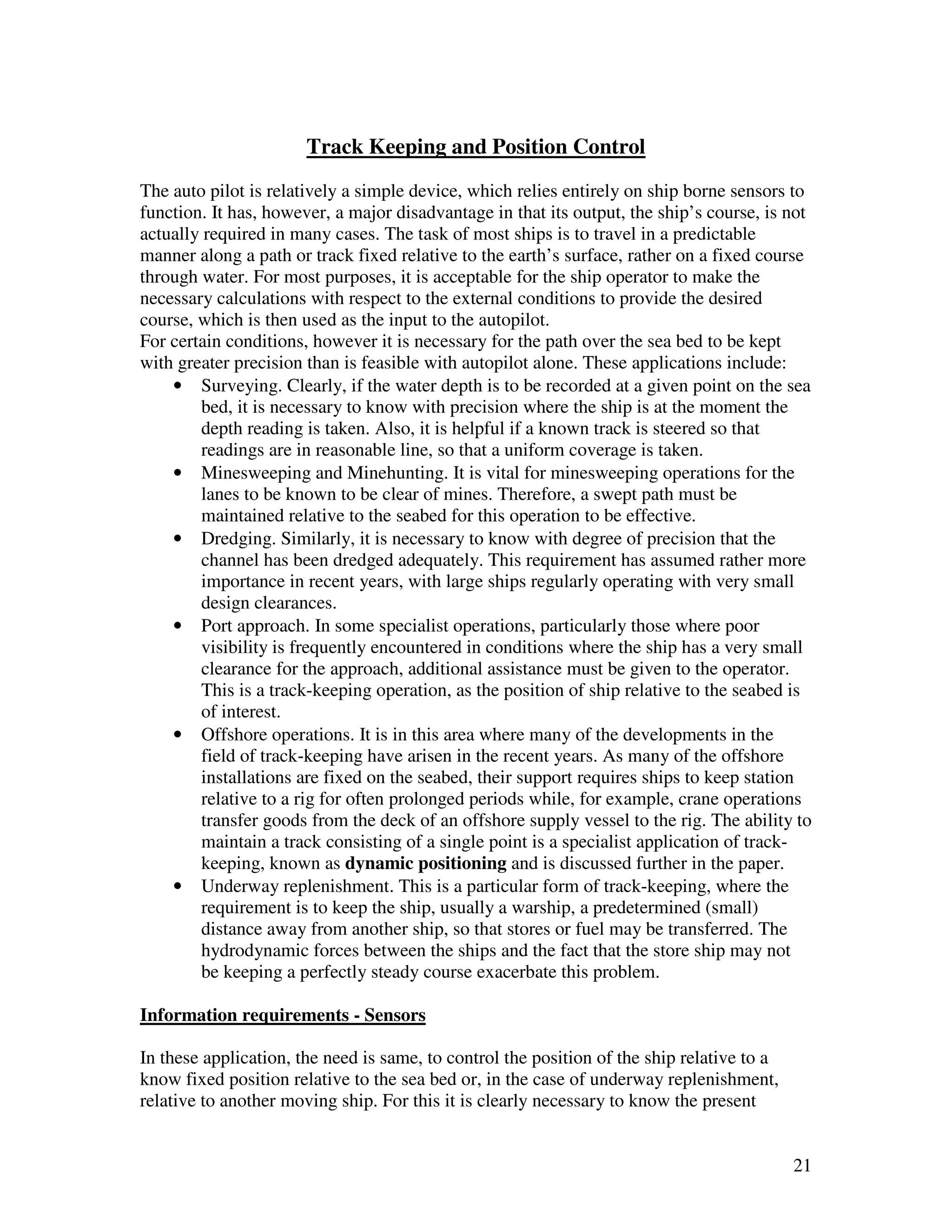 Track Keeping and Position Control
The auto pilot is relatively a simple device, which relies entirely on ship borne sensors to
function. It has, however, a major disadvantage in that its output, the ship’s course, is not
actually required in many cases. The task of most ships is to travel in a predictable
manner along a path or track fixed relative to the earth’s surface, rather on a fixed course
through water. For most purposes, it is acceptable for the ship operator to make the
necessary calculations with respect to the external conditions to provide the desired
course, which is then used as the input to the autopilot.
For certain conditions, however it is necessary for the path over the sea bed to be kept
with greater precision than is feasible with autopilot alone. These applications include:
    • Surveying. Clearly, if the water depth is to be recorded at a given point on the sea
        bed, it is necessary to know with precision where the ship is at the moment the
        depth reading is taken. Also, it is helpful if a known track is steered so that
        readings are in reasonable line, so that a uniform coverage is taken.
    • Minesweeping and Minehunting. It is vital for minesweeping operations for the
        lanes to be known to be clear of mines. Therefore, a swept path must be
        maintained relative to the seabed for this operation to be effective.
    • Dredging. Similarly, it is necessary to know with degree of precision that the
        channel has been dredged adequately. This requirement has assumed rather more
        importance in recent years, with large ships regularly operating with very small
        design clearances.
    • Port approach. In some specialist operations, particularly those where poor
        visibility is frequently encountered in conditions where the ship has a very small
        clearance for the approach, additional assistance must be given to the operator.
        This is a track-keeping operation, as the position of ship relative to the seabed is
        of interest.
    • Offshore operations. It is in this area where many of the developments in the
        field of track-keeping have arisen in the recent years. As many of the offshore
        installations are fixed on the seabed, their support requires ships to keep station
        relative to a rig for often prolonged periods while, for example, crane operations
        transfer goods from the deck of an offshore supply vessel to the rig. The ability to
        maintain a track consisting of a single point is a specialist application of track-
        keeping, known as dynamic positioning and is discussed further in the paper.
    • Underway replenishment. This is a particular form of track-keeping, where the
        requirement is to keep the ship, usually a warship, a predetermined (small)
        distance away from another ship, so that stores or fuel may be transferred. The
        hydrodynamic forces between the ships and the fact that the store ship may not
        be keeping a perfectly steady course exacerbate this problem.

Information requirements - Sensors

In these application, the need is same, to control the position of the ship relative to a
know fixed position relative to the sea bed or, in the case of underway replenishment,
relative to another moving ship. For this it is clearly necessary to know the present


                                                                                            21
 