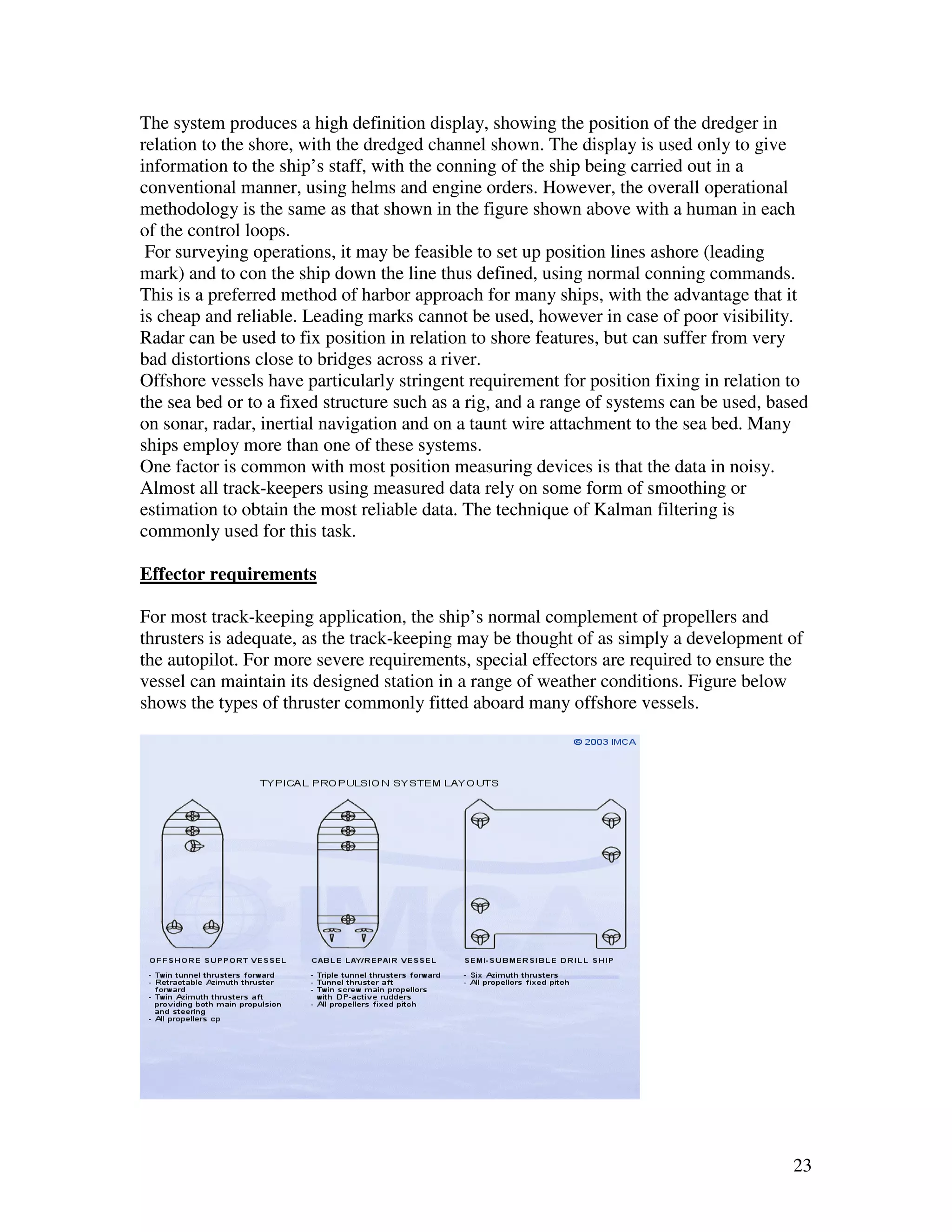 The system produces a high definition display, showing the position of the dredger in
relation to the shore, with the dredged channel shown. The display is used only to give
information to the ship’s staff, with the conning of the ship being carried out in a
conventional manner, using helms and engine orders. However, the overall operational
methodology is the same as that shown in the figure shown above with a human in each
of the control loops.
 For surveying operations, it may be feasible to set up position lines ashore (leading
mark) and to con the ship down the line thus defined, using normal conning commands.
This is a preferred method of harbor approach for many ships, with the advantage that it
is cheap and reliable. Leading marks cannot be used, however in case of poor visibility.
Radar can be used to fix position in relation to shore features, but can suffer from very
bad distortions close to bridges across a river.
Offshore vessels have particularly stringent requirement for position fixing in relation to
the sea bed or to a fixed structure such as a rig, and a range of systems can be used, based
on sonar, radar, inertial navigation and on a taunt wire attachment to the sea bed. Many
ships employ more than one of these systems.
One factor is common with most position measuring devices is that the data in noisy.
Almost all track-keepers using measured data rely on some form of smoothing or
estimation to obtain the most reliable data. The technique of Kalman filtering is
commonly used for this task.

Effector requirements

For most track-keeping application, the ship’s normal complement of propellers and
thrusters is adequate, as the track-keeping may be thought of as simply a development of
the autopilot. For more severe requirements, special effectors are required to ensure the
vessel can maintain its designed station in a range of weather conditions. Figure below
shows the types of thruster commonly fitted aboard many offshore vessels.




                                                                                         23
 