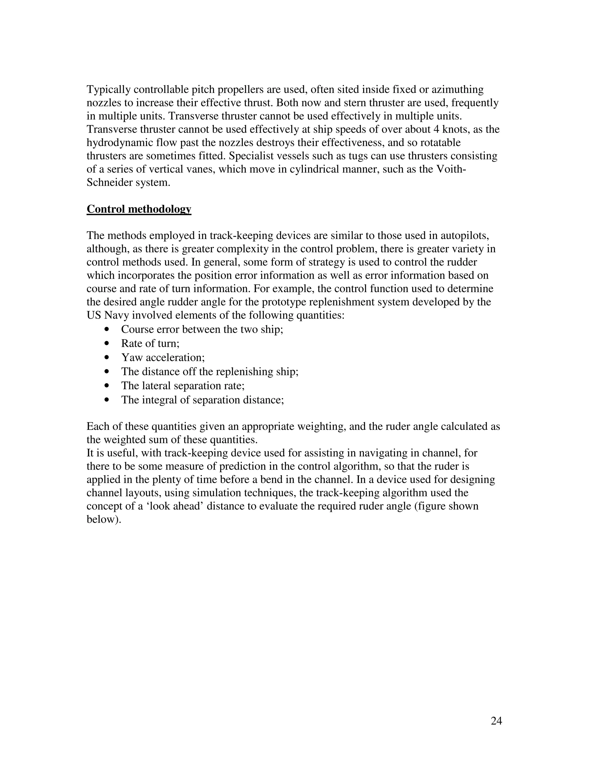 Typically controllable pitch propellers are used, often sited inside fixed or azimuthing
nozzles to increase their effective thrust. Both now and stern thruster are used, frequently
in multiple units. Transverse thruster cannot be used effectively in multiple units.
Transverse thruster cannot be used effectively at ship speeds of over about 4 knots, as the
hydrodynamic flow past the nozzles destroys their effectiveness, and so rotatable
thrusters are sometimes fitted. Specialist vessels such as tugs can use thrusters consisting
of a series of vertical vanes, which move in cylindrical manner, such as the Voith-
Schneider system.

Control methodology

The methods employed in track-keeping devices are similar to those used in autopilots,
although, as there is greater complexity in the control problem, there is greater variety in
control methods used. In general, some form of strategy is used to control the rudder
which incorporates the position error information as well as error information based on
course and rate of turn information. For example, the control function used to determine
the desired angle rudder angle for the prototype replenishment system developed by the
US Navy involved elements of the following quantities:
    • Course error between the two ship;
    • Rate of turn;
    • Yaw acceleration;
    • The distance off the replenishing ship;
    • The lateral separation rate;
    • The integral of separation distance;

Each of these quantities given an appropriate weighting, and the ruder angle calculated as
the weighted sum of these quantities.
It is useful, with track-keeping device used for assisting in navigating in channel, for
there to be some measure of prediction in the control algorithm, so that the ruder is
applied in the plenty of time before a bend in the channel. In a device used for designing
channel layouts, using simulation techniques, the track-keeping algorithm used the
concept of a ‘look ahead’ distance to evaluate the required ruder angle (figure shown
below).




                                                                                          24
 