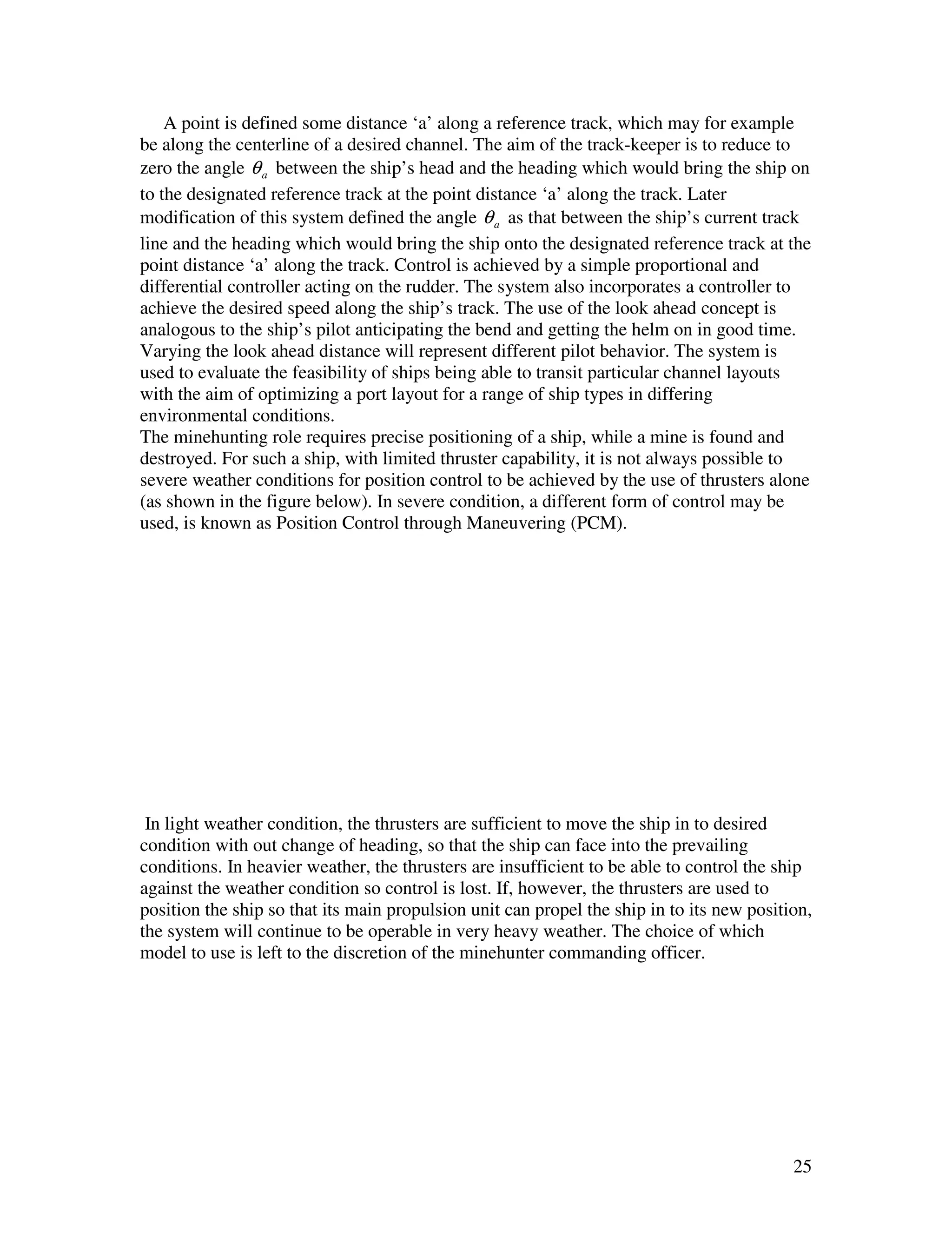 A point is defined some distance ‘a’ along a reference track, which may for example
be along the centerline of a desired channel. The aim of the track-keeper is to reduce to
zero the angle θ a between the ship’s head and the heading which would bring the ship on
to the designated reference track at the point distance ‘a’ along the track. Later
modification of this system defined the angle θ a as that between the ship’s current track
line and the heading which would bring the ship onto the designated reference track at the
point distance ‘a’ along the track. Control is achieved by a simple proportional and
differential controller acting on the rudder. The system also incorporates a controller to
achieve the desired speed along the ship’s track. The use of the look ahead concept is
analogous to the ship’s pilot anticipating the bend and getting the helm on in good time.
Varying the look ahead distance will represent different pilot behavior. The system is
used to evaluate the feasibility of ships being able to transit particular channel layouts
with the aim of optimizing a port layout for a range of ship types in differing
environmental conditions.
The minehunting role requires precise positioning of a ship, while a mine is found and
destroyed. For such a ship, with limited thruster capability, it is not always possible to
severe weather conditions for position control to be achieved by the use of thrusters alone
(as shown in the figure below). In severe condition, a different form of control may be
used, is known as Position Control through Maneuvering (PCM).




 In light weather condition, the thrusters are sufficient to move the ship in to desired
condition with out change of heading, so that the ship can face into the prevailing
conditions. In heavier weather, the thrusters are insufficient to be able to control the ship
against the weather condition so control is lost. If, however, the thrusters are used to
position the ship so that its main propulsion unit can propel the ship in to its new position,
the system will continue to be operable in very heavy weather. The choice of which
model to use is left to the discretion of the minehunter commanding officer.




                                                                                           25
 