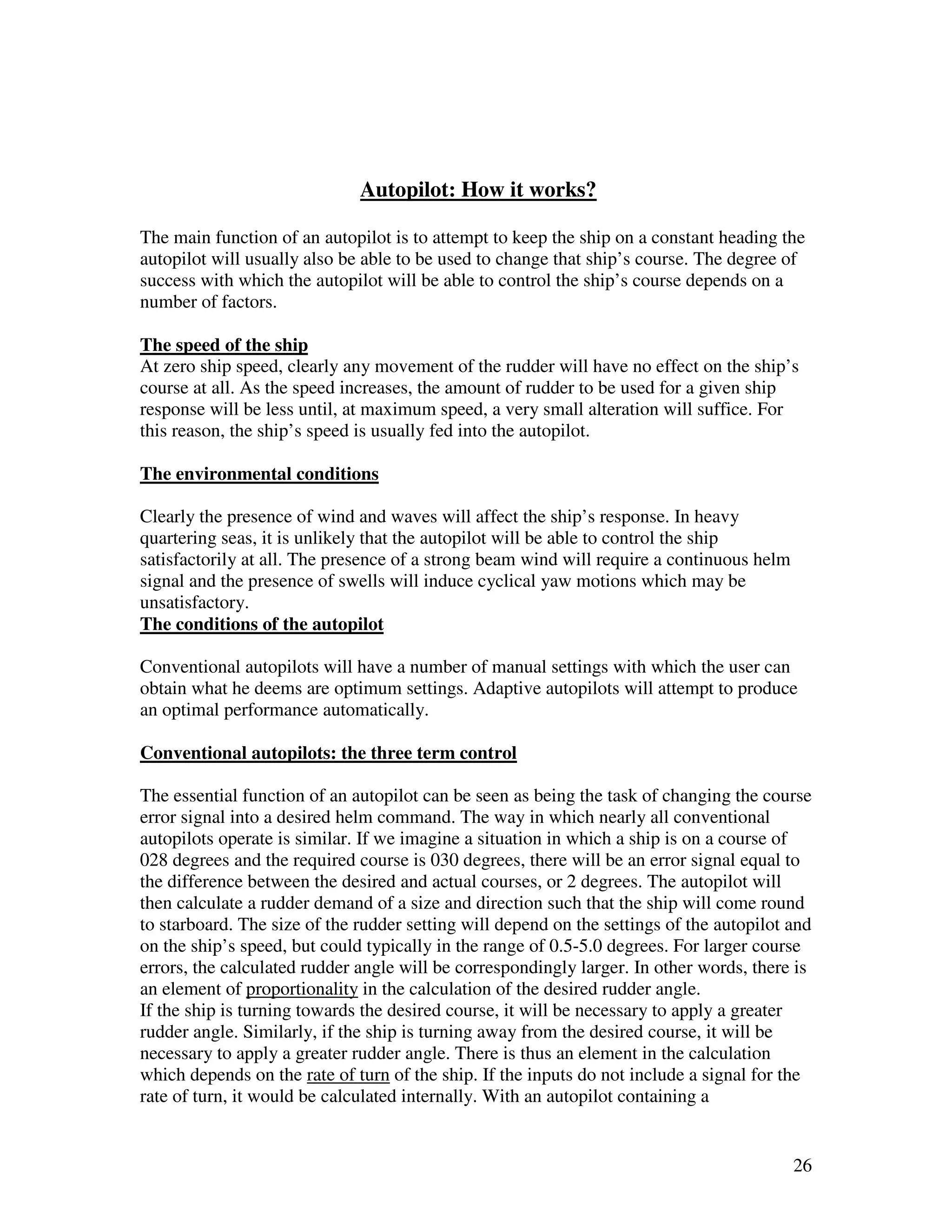 Autopilot: How it works?

The main function of an autopilot is to attempt to keep the ship on a constant heading the
autopilot will usually also be able to be used to change that ship’s course. The degree of
success with which the autopilot will be able to control the ship’s course depends on a
number of factors.

The speed of the ship
At zero ship speed, clearly any movement of the rudder will have no effect on the ship’s
course at all. As the speed increases, the amount of rudder to be used for a given ship
response will be less until, at maximum speed, a very small alteration will suffice. For
this reason, the ship’s speed is usually fed into the autopilot.

The environmental conditions

Clearly the presence of wind and waves will affect the ship’s response. In heavy
quartering seas, it is unlikely that the autopilot will be able to control the ship
satisfactorily at all. The presence of a strong beam wind will require a continuous helm
signal and the presence of swells will induce cyclical yaw motions which may be
unsatisfactory.
The conditions of the autopilot

Conventional autopilots will have a number of manual settings with which the user can
obtain what he deems are optimum settings. Adaptive autopilots will attempt to produce
an optimal performance automatically.

Conventional autopilots: the three term control

The essential function of an autopilot can be seen as being the task of changing the course
error signal into a desired helm command. The way in which nearly all conventional
autopilots operate is similar. If we imagine a situation in which a ship is on a course of
028 degrees and the required course is 030 degrees, there will be an error signal equal to
the difference between the desired and actual courses, or 2 degrees. The autopilot will
then calculate a rudder demand of a size and direction such that the ship will come round
to starboard. The size of the rudder setting will depend on the settings of the autopilot and
on the ship’s speed, but could typically in the range of 0.5-5.0 degrees. For larger course
errors, the calculated rudder angle will be correspondingly larger. In other words, there is
an element of proportionality in the calculation of the desired rudder angle.
If the ship is turning towards the desired course, it will be necessary to apply a greater
rudder angle. Similarly, if the ship is turning away from the desired course, it will be
necessary to apply a greater rudder angle. There is thus an element in the calculation
which depends on the rate of turn of the ship. If the inputs do not include a signal for the
rate of turn, it would be calculated internally. With an autopilot containing a


                                                                                           26
 