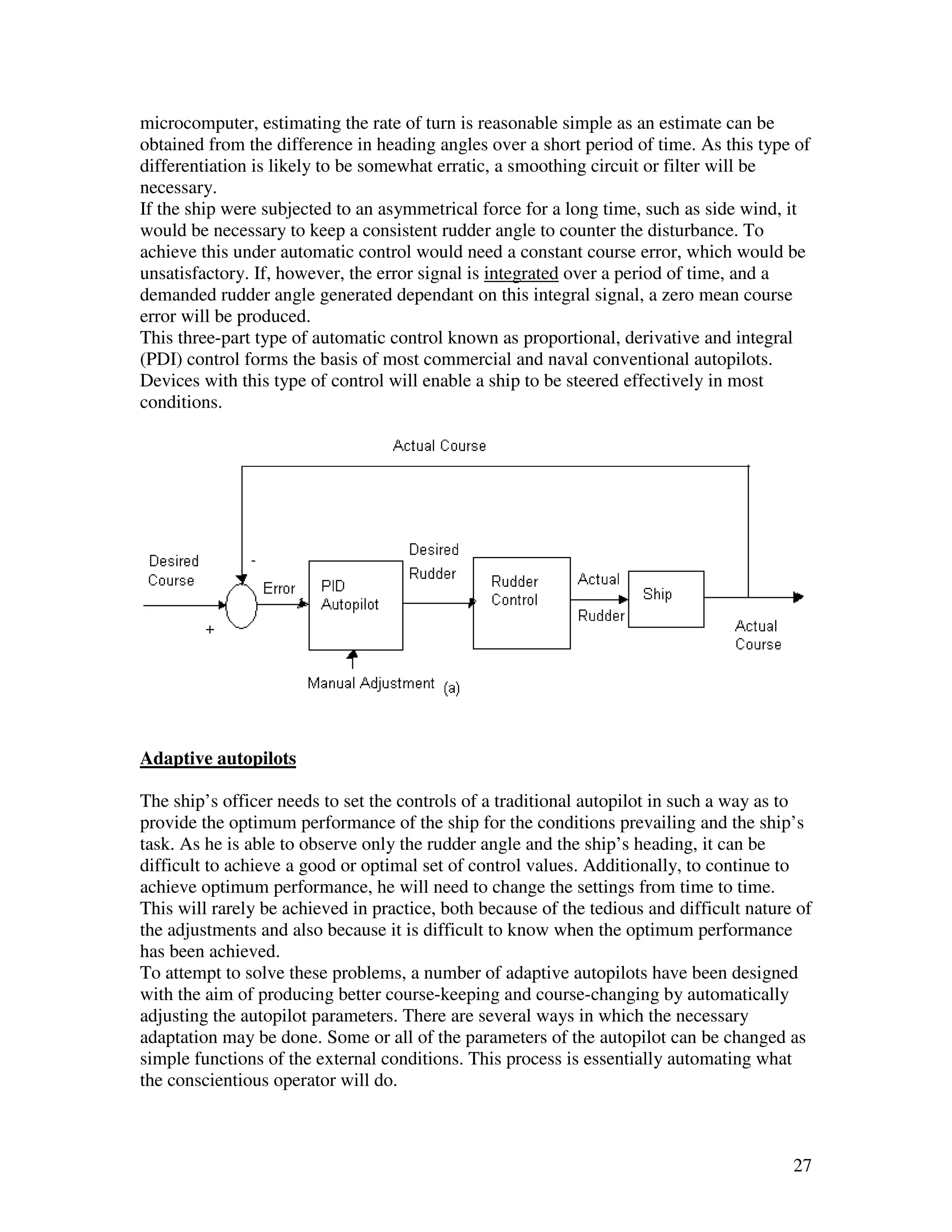 microcomputer, estimating the rate of turn is reasonable simple as an estimate can be
obtained from the difference in heading angles over a short period of time. As this type of
differentiation is likely to be somewhat erratic, a smoothing circuit or filter will be
necessary.
If the ship were subjected to an asymmetrical force for a long time, such as side wind, it
would be necessary to keep a consistent rudder angle to counter the disturbance. To
achieve this under automatic control would need a constant course error, which would be
unsatisfactory. If, however, the error signal is integrated over a period of time, and a
demanded rudder angle generated dependant on this integral signal, a zero mean course
error will be produced.
This three-part type of automatic control known as proportional, derivative and integral
(PDI) control forms the basis of most commercial and naval conventional autopilots.
Devices with this type of control will enable a ship to be steered effectively in most
conditions.




Adaptive autopilots

The ship’s officer needs to set the controls of a traditional autopilot in such a way as to
provide the optimum performance of the ship for the conditions prevailing and the ship’s
task. As he is able to observe only the rudder angle and the ship’s heading, it can be
difficult to achieve a good or optimal set of control values. Additionally, to continue to
achieve optimum performance, he will need to change the settings from time to time.
This will rarely be achieved in practice, both because of the tedious and difficult nature of
the adjustments and also because it is difficult to know when the optimum performance
has been achieved.
To attempt to solve these problems, a number of adaptive autopilots have been designed
with the aim of producing better course-keeping and course-changing by automatically
adjusting the autopilot parameters. There are several ways in which the necessary
adaptation may be done. Some or all of the parameters of the autopilot can be changed as
simple functions of the external conditions. This process is essentially automating what
the conscientious operator will do.



                                                                                          27
 