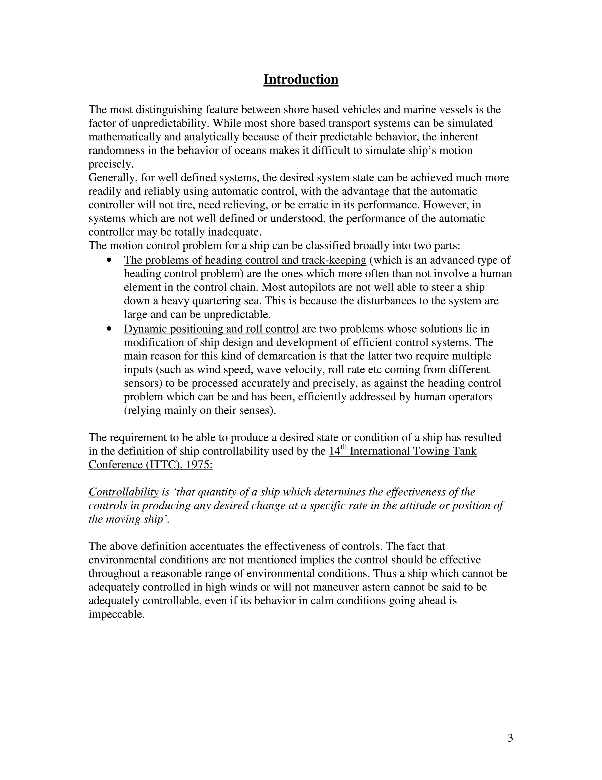 Introduction

The most distinguishing feature between shore based vehicles and marine vessels is the
factor of unpredictability. While most shore based transport systems can be simulated
mathematically and analytically because of their predictable behavior, the inherent
randomness in the behavior of oceans makes it difficult to simulate ship’s motion
precisely.
Generally, for well defined systems, the desired system state can be achieved much more
readily and reliably using automatic control, with the advantage that the automatic
controller will not tire, need relieving, or be erratic in its performance. However, in
systems which are not well defined or understood, the performance of the automatic
controller may be totally inadequate.
The motion control problem for a ship can be classified broadly into two parts:
    • The problems of heading control and track-keeping (which is an advanced type of
        heading control problem) are the ones which more often than not involve a human
        element in the control chain. Most autopilots are not well able to steer a ship
        down a heavy quartering sea. This is because the disturbances to the system are
        large and can be unpredictable.
    • Dynamic positioning and roll control are two problems whose solutions lie in
        modification of ship design and development of efficient control systems. The
        main reason for this kind of demarcation is that the latter two require multiple
        inputs (such as wind speed, wave velocity, roll rate etc coming from different
        sensors) to be processed accurately and precisely, as against the heading control
        problem which can be and has been, efficiently addressed by human operators
        (relying mainly on their senses).

The requirement to be able to produce a desired state or condition of a ship has resulted
in the definition of ship controllability used by the 14th International Towing Tank
Conference (ITTC), 1975:

Controllability is ‘that quantity of a ship which determines the effectiveness of the
controls in producing any desired change at a specific rate in the attitude or position of
the moving ship’.

The above definition accentuates the effectiveness of controls. The fact that
environmental conditions are not mentioned implies the control should be effective
throughout a reasonable range of environmental conditions. Thus a ship which cannot be
adequately controlled in high winds or will not maneuver astern cannot be said to be
adequately controllable, even if its behavior in calm conditions going ahead is
impeccable.




                                                                                             3
 