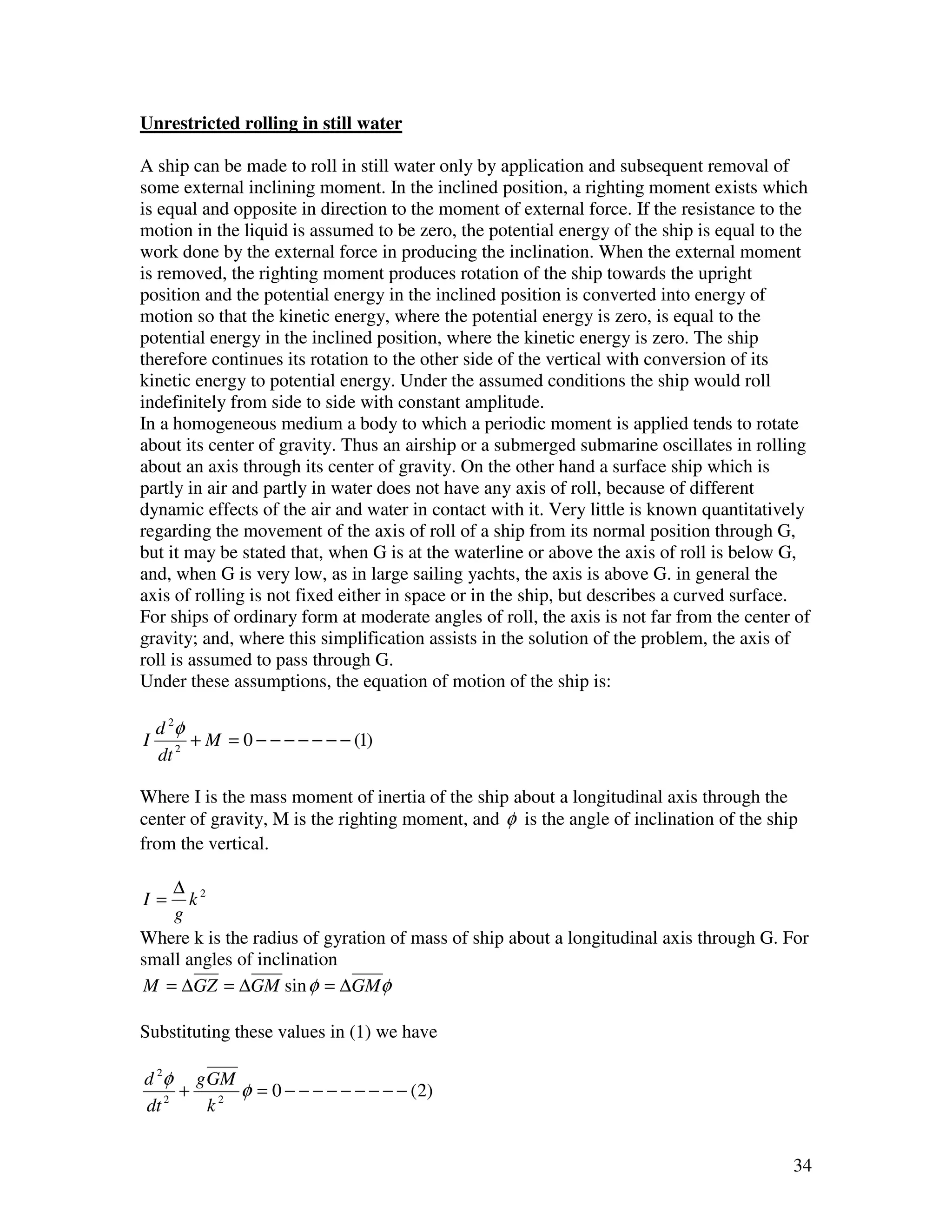 Unrestricted rolling in still water

A ship can be made to roll in still water only by application and subsequent removal of
some external inclining moment. In the inclined position, a righting moment exists which
is equal and opposite in direction to the moment of external force. If the resistance to the
motion in the liquid is assumed to be zero, the potential energy of the ship is equal to the
work done by the external force in producing the inclination. When the external moment
is removed, the righting moment produces rotation of the ship towards the upright
position and the potential energy in the inclined position is converted into energy of
motion so that the kinetic energy, where the potential energy is zero, is equal to the
potential energy in the inclined position, where the kinetic energy is zero. The ship
therefore continues its rotation to the other side of the vertical with conversion of its
kinetic energy to potential energy. Under the assumed conditions the ship would roll
indefinitely from side to side with constant amplitude.
In a homogeneous medium a body to which a periodic moment is applied tends to rotate
about its center of gravity. Thus an airship or a submerged submarine oscillates in rolling
about an axis through its center of gravity. On the other hand a surface ship which is
partly in air and partly in water does not have any axis of roll, because of different
dynamic effects of the air and water in contact with it. Very little is known quantitatively
regarding the movement of the axis of roll of a ship from its normal position through G,
but it may be stated that, when G is at the waterline or above the axis of roll is below G,
and, when G is very low, as in large sailing yachts, the axis is above G. in general the
axis of rolling is not fixed either in space or in the ship, but describes a curved surface.
For ships of ordinary form at moderate angles of roll, the axis is not far from the center of
gravity; and, where this simplification assists in the solution of the problem, the axis of
roll is assumed to pass through G.
Under these assumptions, the equation of motion of the ship is:

    d 2φ
I        + M = 0 − − − − − − − (1)
    dt 2

Where I is the mass moment of inertia of the ship about a longitudinal axis through the
center of gravity, M is the righting moment, and φ is the angle of inclination of the ship
from the vertical.

    ∆ 2
I=    k
    g
Where k is the radius of gyration of mass of ship about a longitudinal axis through G. For
small angles of inclination
M = ∆GZ = ∆GM sin φ = ∆GMφ

Substituting these values in (1) we have

d 2φ g GM
     +    φ = 0 − − − − − − − − − (2)
dt 2   k2


                                                                                          34
 