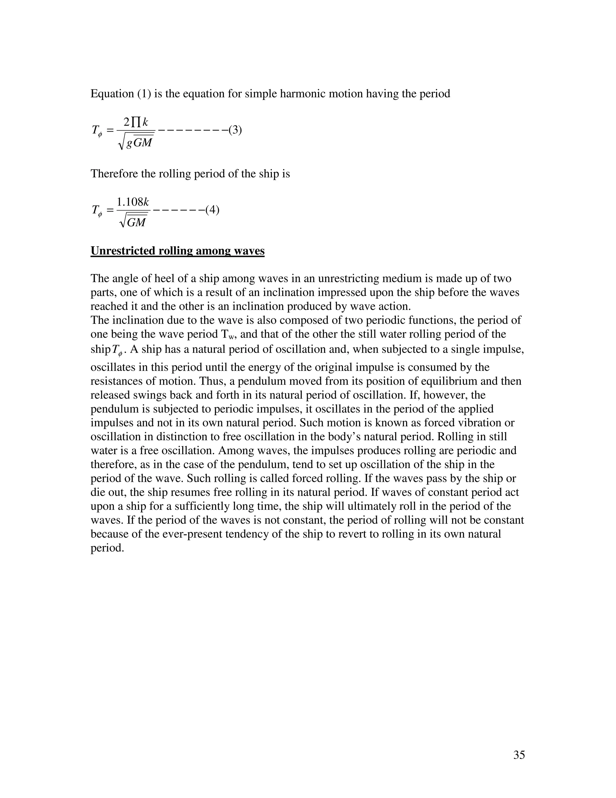 Equation (1) is the equation for simple harmonic motion having the period

        2∏ k
Tφ =             − − − − − − − −(3)
        g GM

Therefore the rolling period of the ship is

       1.108k
Tφ =            − − − − − −(4)
        GM

Unrestricted rolling among waves

The angle of heel of a ship among waves in an unrestricting medium is made up of two
parts, one of which is a result of an inclination impressed upon the ship before the waves
reached it and the other is an inclination produced by wave action.
The inclination due to the wave is also composed of two periodic functions, the period of
one being the wave period Tw, and that of the other the still water rolling period of the
ship Tφ . A ship has a natural period of oscillation and, when subjected to a single impulse,
oscillates in this period until the energy of the original impulse is consumed by the
resistances of motion. Thus, a pendulum moved from its position of equilibrium and then
released swings back and forth in its natural period of oscillation. If, however, the
pendulum is subjected to periodic impulses, it oscillates in the period of the applied
impulses and not in its own natural period. Such motion is known as forced vibration or
oscillation in distinction to free oscillation in the body’s natural period. Rolling in still
water is a free oscillation. Among waves, the impulses produces rolling are periodic and
therefore, as in the case of the pendulum, tend to set up oscillation of the ship in the
period of the wave. Such rolling is called forced rolling. If the waves pass by the ship or
die out, the ship resumes free rolling in its natural period. If waves of constant period act
upon a ship for a sufficiently long time, the ship will ultimately roll in the period of the
waves. If the period of the waves is not constant, the period of rolling will not be constant
because of the ever-present tendency of the ship to revert to rolling in its own natural
period.




                                                                                          35
 
