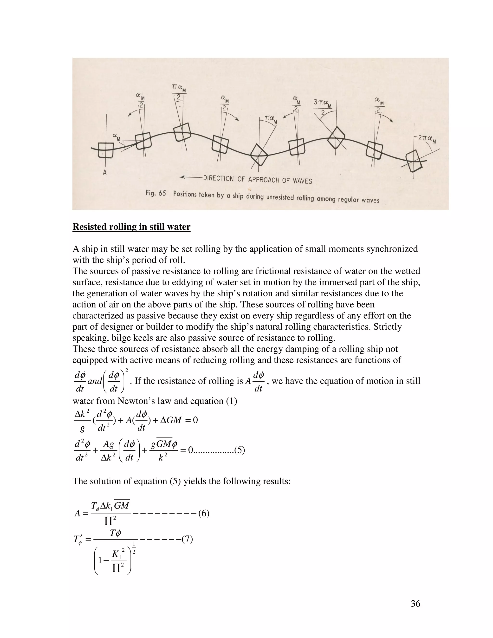 Resisted rolling in still water

A ship in still water may be set rolling by the application of small moments synchronized
with the ship’s period of roll.
The sources of passive resistance to rolling are frictional resistance of water on the wetted
surface, resistance due to eddying of water set in motion by the immersed part of the ship,
the generation of water waves by the ship’s rotation and similar resistances due to the
action of air on the above parts of the ship. These sources of rolling have been
characterized as passive because they exist on every ship regardless of any effort on the
part of designer or builder to modify the ship’s natural rolling characteristics. Strictly
speaking, bilge keels are also passive source of resistance to rolling.
These three sources of resistance absorb all the energy damping of a rolling ship not
equipped with active means of reducing rolling and these resistances are functions of
                     2
dφ       dφ                                   dφ
    and   . If the resistance of rolling is A    , we have the equation of motion in still
 dt      dt                                   dt
water from Newton’s law and equation (1)
∆k 2 d 2φ      dφ
     ( 2 ) + A( ) + ∆GM = 0
  g dt         dt
d 2φ Ag  dφ  g GMφ
    +      +       = 0.................(5)
dt 2 ∆k 2  dt  k2

The solution of equation (5) yields the following results:

        Tφ ∆k1 GM
A=                       − − − − − − − − − (6)
           ∏2
            Tφ
Tφ′ =                    1
                             − − − − − −( 7)
         K1    2       2
        1 − 2 
           ∏ 
        


                                                                                          36
 