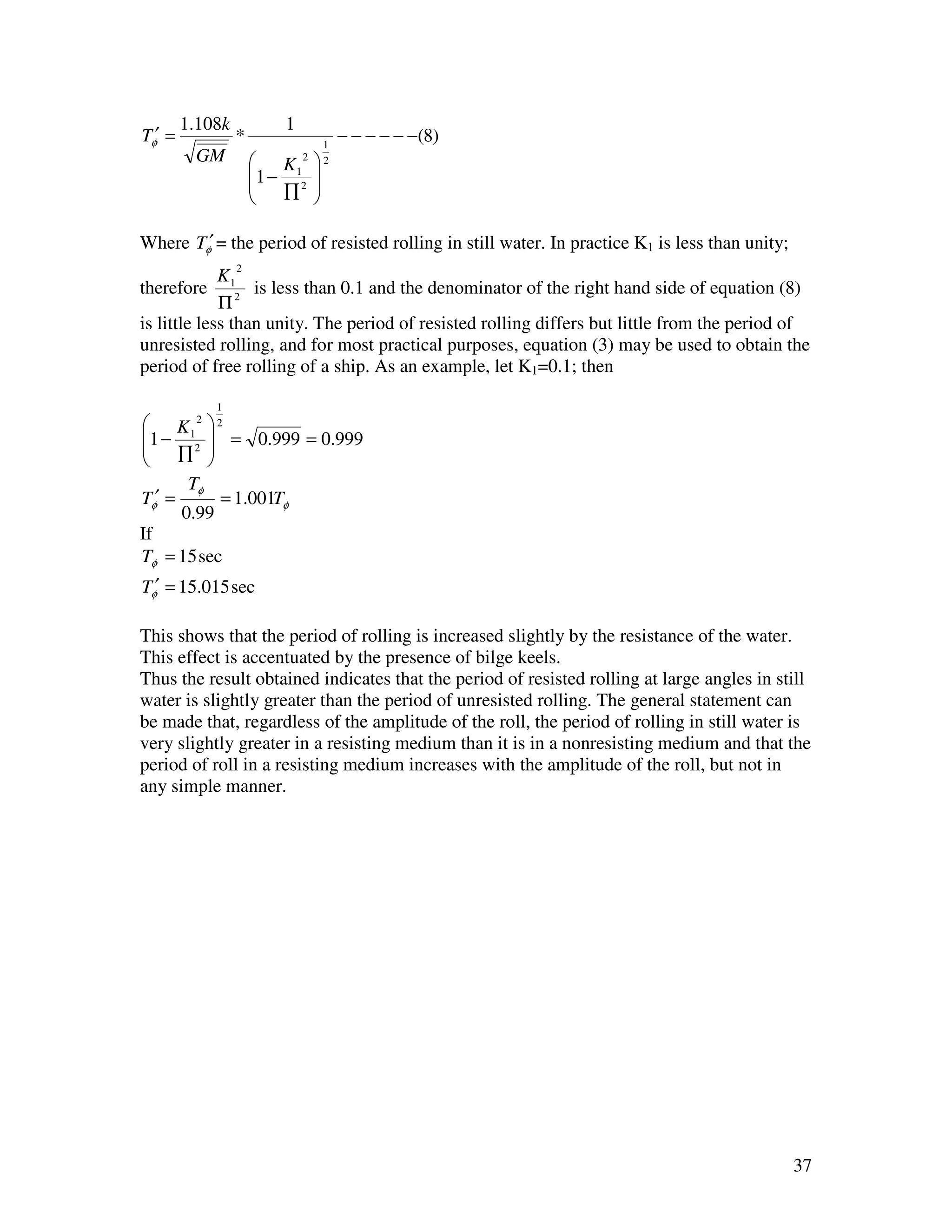 1.108k           1
Tφ′ =            *               1
                                     − − − − − −(8)
         GM           K1   2   2
                     1 − 2 
                        ∏ 
                           

Where Tφ′ = the period of resisted rolling in still water. In practice K1 is less than unity;
                 2
             K
therefore 12 is less than 0.1 and the denominator of the right hand side of equation (8)
             Π
is little less than unity. The period of resisted rolling differs but little from the period of
unresisted rolling, and for most practical purposes, equation (3) may be used to obtain the
period of free rolling of a ship. As an example, let K1=0.1; then

             1
 K1    2   2
1 − 2  = 0.999 = 0.999
     ∏ 
         
       Tφ
Tφ′ =       = 1.001Tφ
      0.99
If
Tφ = 15 sec
Tφ′ = 15.015 sec

This shows that the period of rolling is increased slightly by the resistance of the water.
This effect is accentuated by the presence of bilge keels.
Thus the result obtained indicates that the period of resisted rolling at large angles in still
water is slightly greater than the period of unresisted rolling. The general statement can
be made that, regardless of the amplitude of the roll, the period of rolling in still water is
very slightly greater in a resisting medium than it is in a nonresisting medium and that the
period of roll in a resisting medium increases with the amplitude of the roll, but not in
any simple manner.




                                                                                                37
 