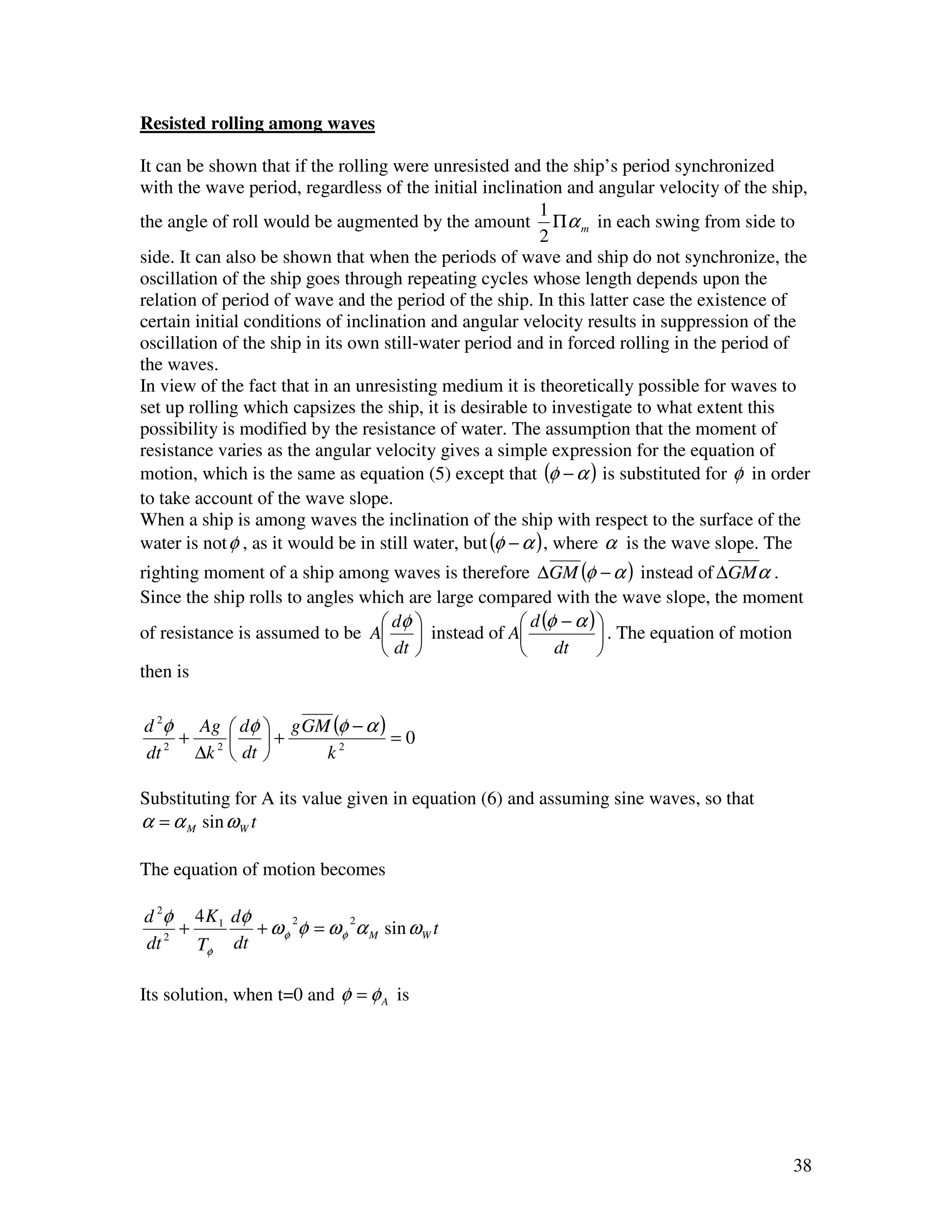 Resisted rolling among waves

It can be shown that if the rolling were unresisted and the ship’s period synchronized
with the wave period, regardless of the initial inclination and angular velocity of the ship,
                                                            1
the angle of roll would be augmented by the amount Πα m in each swing from side to
                                                            2
side. It can also be shown that when the periods of wave and ship do not synchronize, the
oscillation of the ship goes through repeating cycles whose length depends upon the
relation of period of wave and the period of the ship. In this latter case the existence of
certain initial conditions of inclination and angular velocity results in suppression of the
oscillation of the ship in its own still-water period and in forced rolling in the period of
the waves.
In view of the fact that in an unresisting medium it is theoretically possible for waves to
set up rolling which capsizes the ship, it is desirable to investigate to what extent this
possibility is modified by the resistance of water. The assumption that the moment of
resistance varies as the angular velocity gives a simple expression for the equation of
motion, which is the same as equation (5) except that (φ − α ) is substituted for φ in order
to take account of the wave slope.
When a ship is among waves the inclination of the ship with respect to the surface of the
water is not φ , as it would be in still water, but (φ − α ) , where α is the wave slope. The
righting moment of a ship among waves is therefore ∆GM (φ − α ) instead of ∆GMα .
Since the ship rolls to angles which are large compared with the wave slope, the moment
                                  dφ              d (φ − α ) 
of resistance is assumed to be A  instead of A                . The equation of motion
                                  dt              dt         
then is

d 2φ Ag  dφ  g GM (φ − α )
    +      +               =0
dt 2 ∆k 2  dt    k2

Substituting for A its value given in equation (6) and assuming sine waves, so that
α = α M sin ω W t

The equation of motion becomes

d 2φ 4 K 1 dφ      2       2
   2
     +        + ω φ φ = ω φ α M sin ω W t
dt     Tφ dt

Its solution, when t=0 and φ = φ A is




                                                                                          38
 