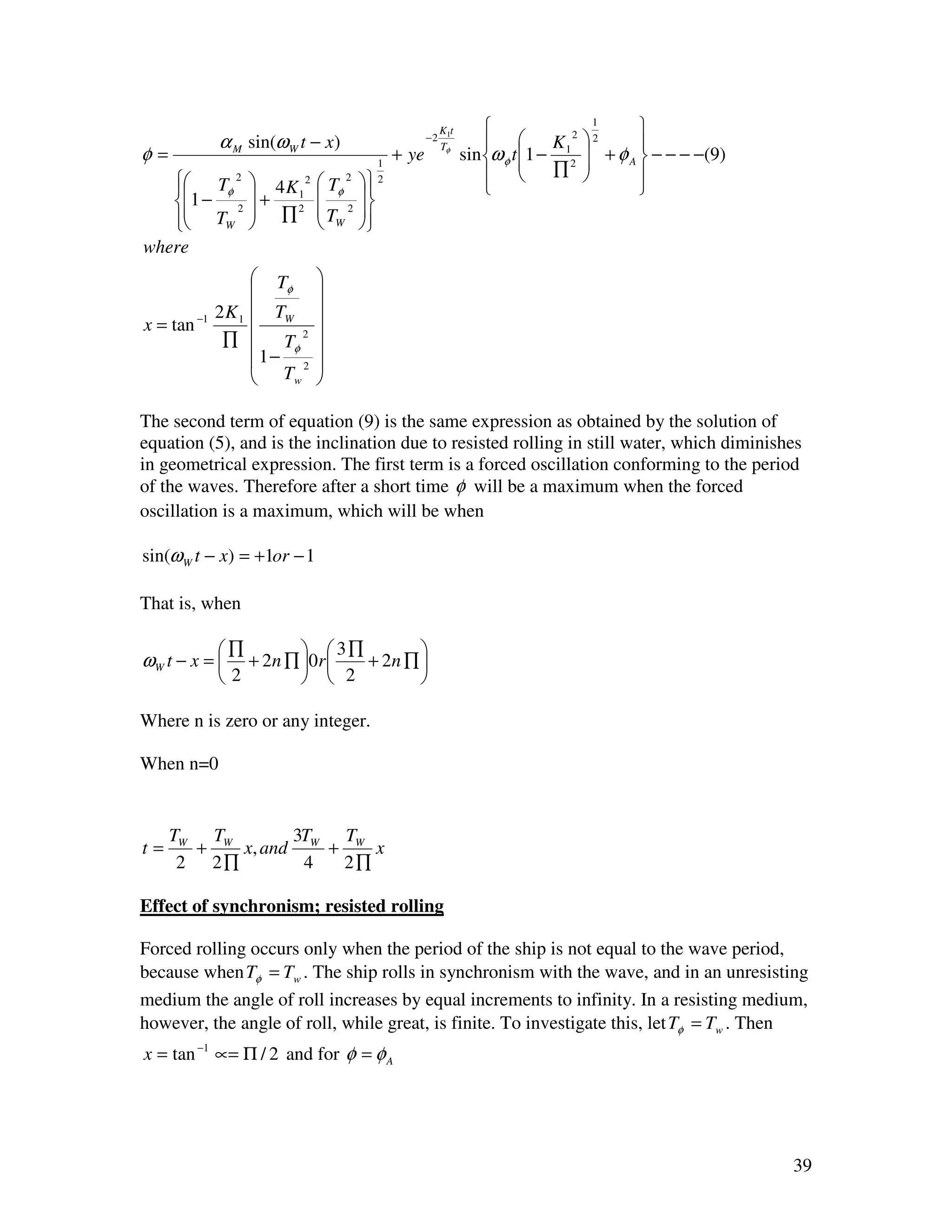 K1t                      1
                                                                                          
             α M sin(ω W t − x)                      −2
                                                                          K12  2      
                                                                sin ω φ t 1 − 2  + φ A  − − − −(9)
                                                          Tφ
φ=                                        1
                                              + ye                                
                                                                             ∏         
    Tφ 2
                4K 2      Tφ 2      2
                                                                                         
   1 − 2       +  1              
    TW          ∏2       T 2     
                           W      
                                      
where
                    Tφ     
                           
             2 K 1  TW     
x = tan −1                 
              ∏  Tφ 2      
                   1− 2    
                    Tw     

The second term of equation (9) is the same expression as obtained by the solution of
equation (5), and is the inclination due to resisted rolling in still water, which diminishes
in geometrical expression. The first term is a forced oscillation conforming to the period
of the waves. Therefore after a short time φ will be a maximum when the forced
oscillation is a maximum, which will be when

sin(ω W t − x) = +1or − 1

That is, when

             ∏           3∏        
ωW t − x =     + 2 n ∏ 0 r  + 2n ∏ 
             2           2         

Where n is zero or any integer.

When n=0


     TW TW       3T  T
t=     +   x, and W + W x
      2 2∏        4  2∏

Effect of synchronism; resisted rolling

Forced rolling occurs only when the period of the ship is not equal to the wave period,
because when Tφ = Tw . The ship rolls in synchronism with the wave, and in an unresisting
medium the angle of roll increases by equal increments to infinity. In a resisting medium,
however, the angle of roll, while great, is finite. To investigate this, let Tφ = Tw . Then
x = tan −1 ∝= Π / 2 and for φ = φ A




                                                                                                         39
 