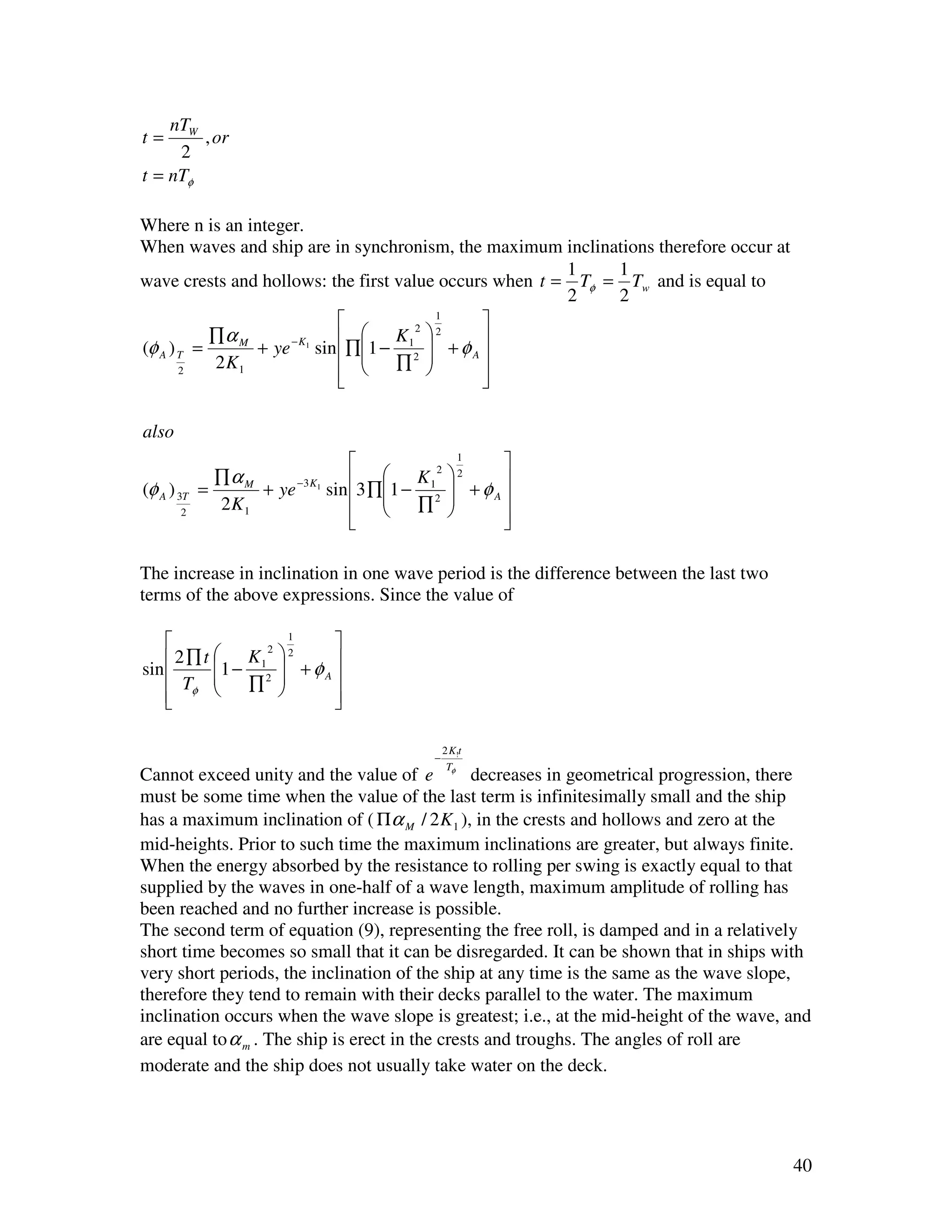 nTW
t=      , or
     2
t = nTφ

Where n is an integer.
When waves and ship are in synchronism, the maximum inclinations therefore occur at
                                                        1    1
wave crests and hollows: the first value occurs when t = Tφ = Tw and is equal to
                                                        2    2
                                        1
                                              
                          ∏1 − K 1  + φ 
                                      2 2
           ∏α M
(φ A ) T =      + ye sin  
                    − K1
                             
                                            A
           2 K1                   ∏2 
       2
                          
                                             
                                              

also
                                                1
                                                    
              ∏α M                      K12  2
                                   3 ∏1 −
(φ A ) 3T   =      + ye − 3 K1
                               sin            +φA
              2K1                           ∏2     
       2
                                    
                                   
                                                   
                                                    

The increase in inclination in one wave period is the difference between the last two
terms of the above expressions. Since the value of

                      1
                           
     2 ∏ t 1 − K 1  + φ 
                    2 2

sin                    A
       Tφ      ∏2 
    
                          
                           

                                               2 K!t
                                           −
                                                Tφ
Cannot exceed unity and the value of e           decreases in geometrical progression, there
must be some time when the value of the last term is infinitesimally small and the ship
has a maximum inclination of ( Πα M / 2 K 1 ), in the crests and hollows and zero at the
mid-heights. Prior to such time the maximum inclinations are greater, but always finite.
When the energy absorbed by the resistance to rolling per swing is exactly equal to that
supplied by the waves in one-half of a wave length, maximum amplitude of rolling has
been reached and no further increase is possible.
The second term of equation (9), representing the free roll, is damped and in a relatively
short time becomes so small that it can be disregarded. It can be shown that in ships with
very short periods, the inclination of the ship at any time is the same as the wave slope,
therefore they tend to remain with their decks parallel to the water. The maximum
inclination occurs when the wave slope is greatest; i.e., at the mid-height of the wave, and
are equal to α m . The ship is erect in the crests and troughs. The angles of roll are
moderate and the ship does not usually take water on the deck.




                                                                                         40
 