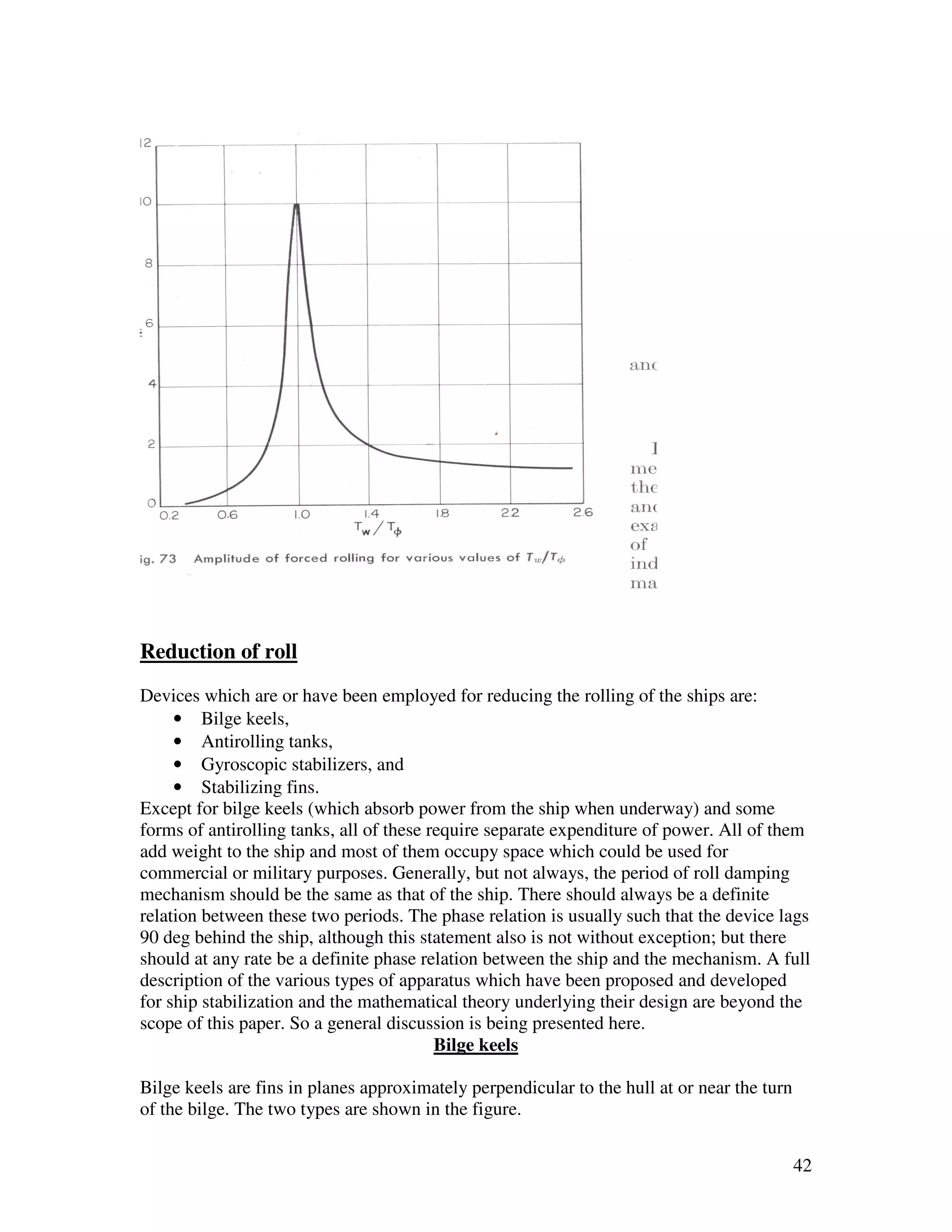 Reduction of roll
Devices which are or have been employed for reducing the rolling of the ships are:
     • Bilge keels,
     • Antirolling tanks,
     • Gyroscopic stabilizers, and
     • Stabilizing fins.
Except for bilge keels (which absorb power from the ship when underway) and some
forms of antirolling tanks, all of these require separate expenditure of power. All of them
add weight to the ship and most of them occupy space which could be used for
commercial or military purposes. Generally, but not always, the period of roll damping
mechanism should be the same as that of the ship. There should always be a definite
relation between these two periods. The phase relation is usually such that the device lags
90 deg behind the ship, although this statement also is not without exception; but there
should at any rate be a definite phase relation between the ship and the mechanism. A full
description of the various types of apparatus which have been proposed and developed
for ship stabilization and the mathematical theory underlying their design are beyond the
scope of this paper. So a general discussion is being presented here.
                                          Bilge keels

Bilge keels are fins in planes approximately perpendicular to the hull at or near the turn
of the bilge. The two types are shown in the figure.


                                                                                             42
 